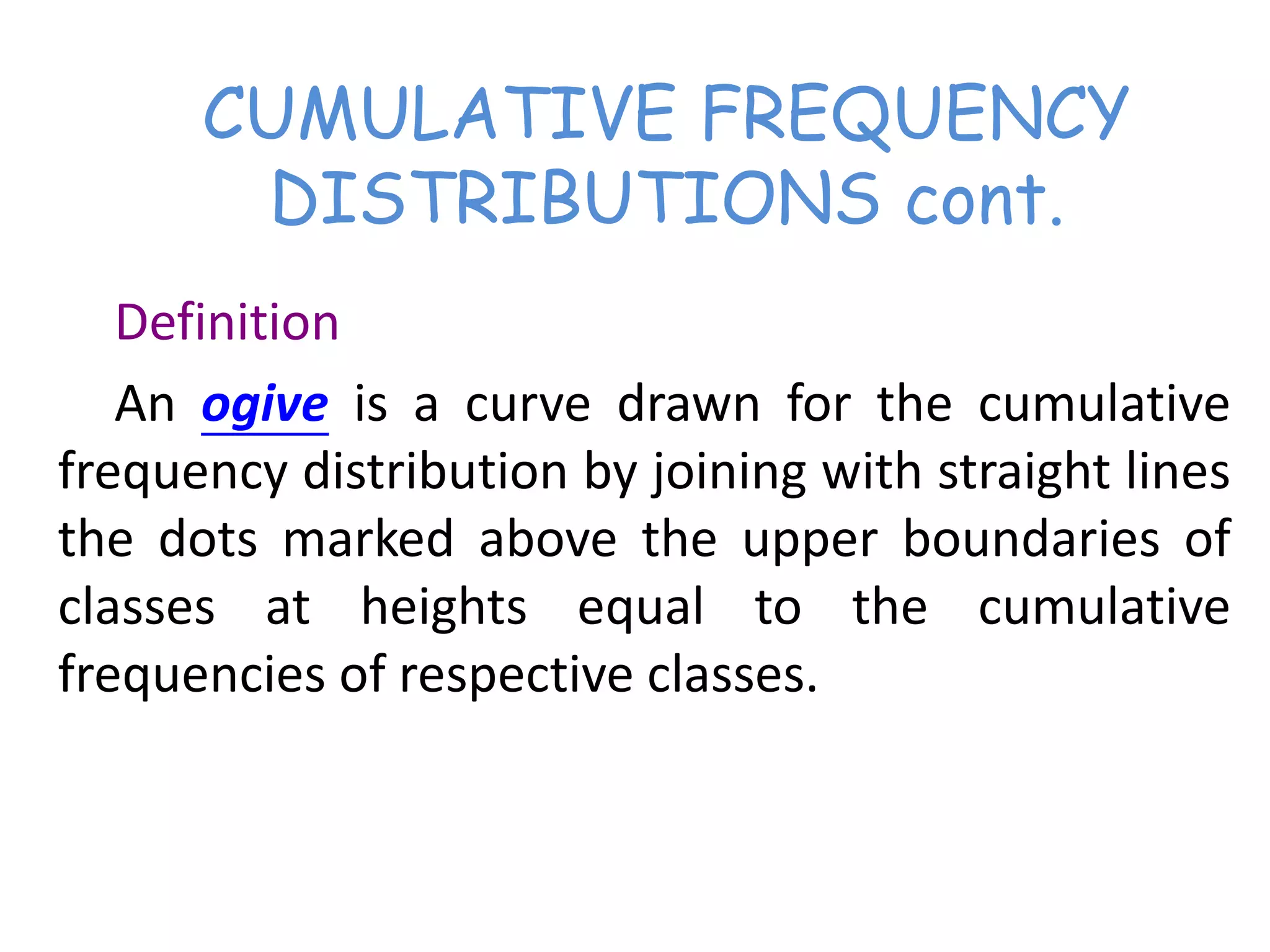 CUMULATIVE FREQUENCY
DISTRIBUTIONS cont.
Definition
An ogive is a curve drawn for the cumulative
frequency distribution by joining with straight lines
the dots marked above the upper boundaries of
classes at heights equal to the cumulative
frequencies of respective classes.
 