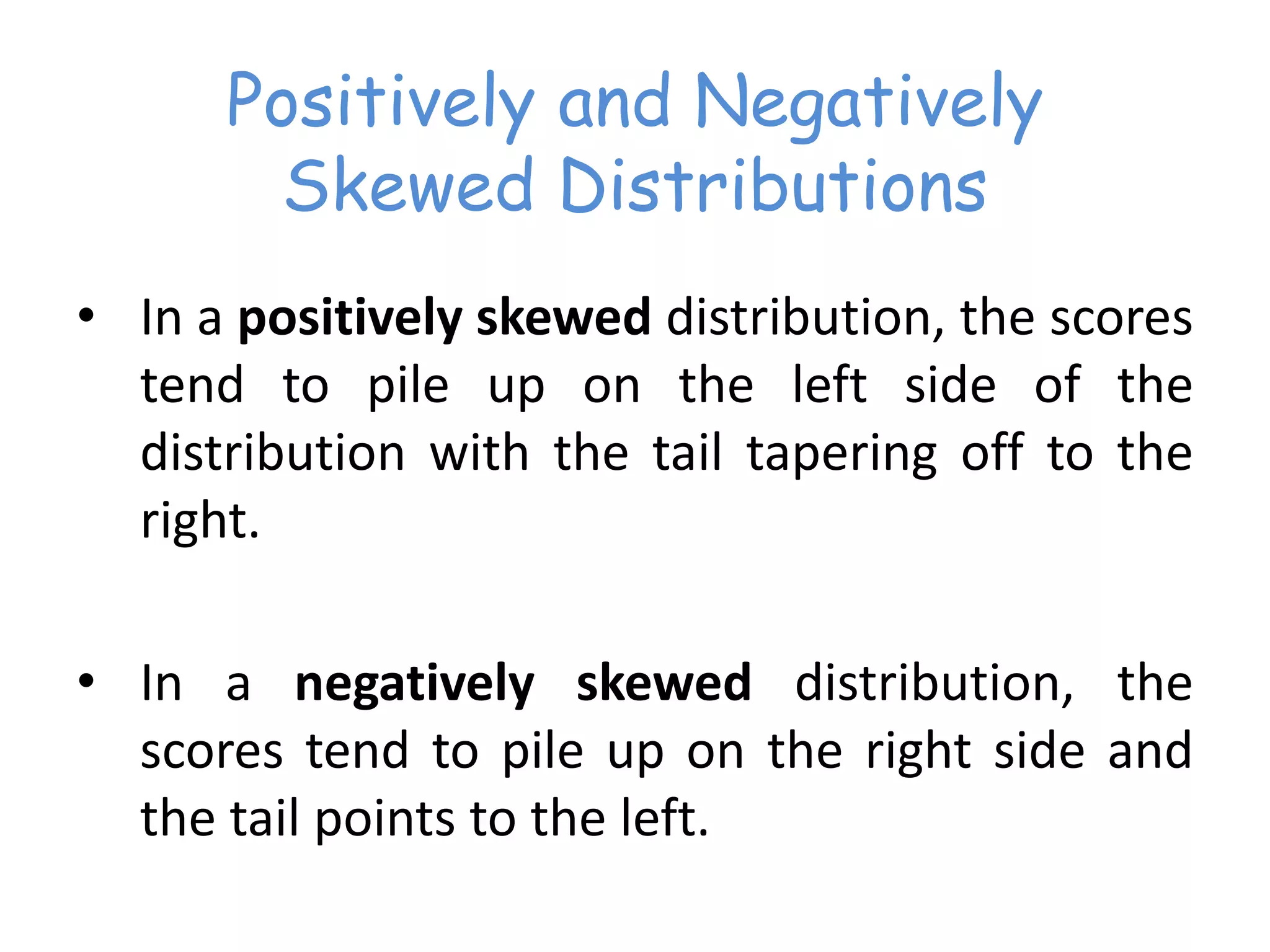Positively and Negatively
Skewed Distributions
• In a positively skewed distribution, the scores
tend to pile up on the left side of the
distribution with the tail tapering off to the
right.
• In a negatively skewed distribution, the
scores tend to pile up on the right side and
the tail points to the left.
 