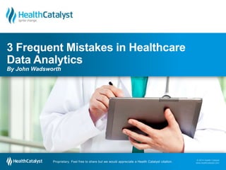 3 Frequent Mistakes in Healthcare 
Data Analytics 
By John Wadsworth 
© 2014 Health Catalyst 
www.healthcatalyst.com Proprietary. Feel free to share but we would appreciate a Health Catalyst citation. 
© 2014 Health Catalyst 
www.healthcatalyst.com 
Proprietary. Feel free to share but we would appreciate a Health Catalyst citation. 
 