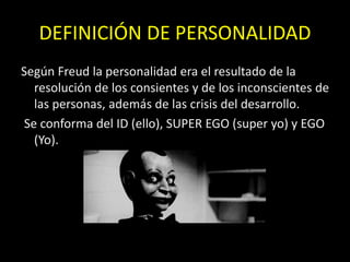 DEFINICIÓN DE PERSONALIDAD
Según Freud la personalidad era el resultado de la
resolución de los consientes y de los inconscientes de
las personas, además de las crisis del desarrollo.
Se conforma del ID (ello), SUPER EGO (super yo) y EGO
(Yo).
 