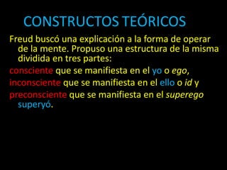 CONSTRUCTOS TEÓRICOSOS
Freud buscó una explicación a la forma de operar
de la mente. Propuso una estructura de la misma
dividida en tres partes:
consciente que se manifiesta en el yo o ego,
inconsciente que se manifiesta en el ello o id y
preconsciente que se manifiesta en el superego
superyó.
 