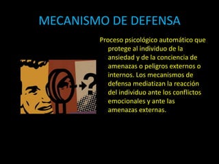 MECANISMO DE DEFENSA
Proceso psicológico automático que
protege al individuo de la
ansiedad y de la conciencia de
amenazas o peligros externos o
internos. Los mecanismos de
defensa mediatizan la reacción
del individuo ante los conflictos
emocionales y ante las
amenazas externas.
 