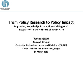 From Policy Research to Policy Impact
Migration, Knowledge Production and Regional
Integration in the Context of South Asia
Bandita Sijapati
Research Director
Centre for the Study of Labour and Mobility (CESLAM)
Social Science Baha, Kathmandu, Nepal
16 March 2016
 