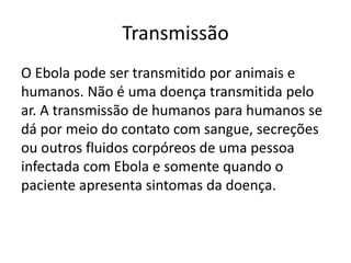 Transmissão 
O Ebola pode ser transmitido por animais e 
humanos. Não é uma doença transmitida pelo 
ar. A transmissão de humanos para humanos se 
dá por meio do contato com sangue, secreções 
ou outros fluidos corpóreos de uma pessoa 
infectada com Ebola e somente quando o 
paciente apresenta sintomas da doença. 
 