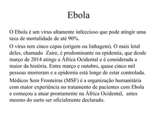 Ebola 
O Ebola é um vírus altamente infeccioso que pode atingir uma 
taxa de mortalidade de até 90%. 
O vírus tem cinco cepas (origem ou linhagem). O mais letal 
deles, chamado Zaire, é predominante na epidemia, que desde 
março de 2014 atinge a África Ocidental e é considerada a 
maior da história. Entre março e outubro, quase cinco mil 
pessoas morreram e a epidemia está longe de estar controlada. 
Médicos Sem Fronteiras (MSF) é a organização humanitária 
com maior experiência no tratamento de pacientes com Ebola 
e começou a atuar prontamente na África Ocidental, antes 
mesmo do surto ser oficialmente declarado. 
 