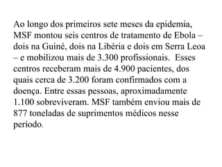 Ao longo dos primeiros sete meses da epidemia, 
MSF montou seis centros de tratamento de Ebola – 
dois na Guiné, dois na Libéria e dois em Serra Leoa 
– e mobilizou mais de 3.300 profissionais. Esses 
centros receberam mais de 4.900 pacientes, dos 
quais cerca de 3.200 foram confirmados com a 
doença. Entre essas pessoas, aproximadamente 
1.100 sobreviveram. MSF também enviou mais de 
877 toneladas de suprimentos médicos nesse 
período. 
 