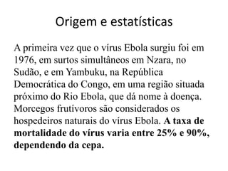 Origem e estatísticas 
A primeira vez que o vírus Ebola surgiu foi em 
1976, em surtos simultâneos em Nzara, no 
Sudão, e em Yambuku, na República 
Democrática do Congo, em uma região situada 
próximo do Rio Ebola, que dá nome à doença. 
Morcegos frutívoros são considerados os 
hospedeiros naturais do vírus Ebola. A taxa de 
mortalidade do vírus varia entre 25% e 90%, 
dependendo da cepa. 
 