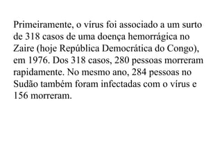 Primeiramente, o vírus foi associado a um surto 
de 318 casos de uma doença hemorrágica no 
Zaire (hoje República Democrática do Congo), 
em 1976. Dos 318 casos, 280 pessoas morreram 
rapidamente. No mesmo ano, 284 pessoas no 
Sudão também foram infectadas com o vírus e 
156 morreram. 
 