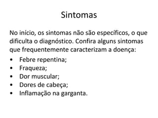 Sintomas 
No início, os sintomas não são específicos, o que 
dificulta o diagnóstico. Confira alguns sintomas 
que frequentemente caracterizam a doença: 
• Febre repentina; 
• Fraqueza; 
• Dor muscular; 
• Dores de cabeça; 
• Inflamação na garganta. 
 