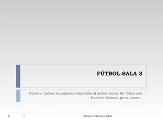 FÚTBOL-SALA 3 Objetivo: Aplicar los patrones adquiridos al ámbito táctico del fútbol-sala Material: Balones, petos, conos… Alberto Navarro Elbal 