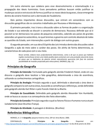 Um outro elemento que colabora para esse desenvolvimento e sistematização é a
propagação dos ideais iluministas. Esses pensadores políticos buscam então justificar as
mudanças sociais e estruturais de forma a justificar os novos ideais burgueses, classe emergente
dentro do cenário histórico com a derrocada do Feudalismo.
Dois pontos importantes dessas discussões, que entram em consonância com as
discussões geográficas são os conceitos trabalhados por Rousseau e Montesquieu.
O primeiro pensador, traz à tona a discussão sobre as formas de poder e a organização
do Estado e sua extensão ao discutir o conceito de democracia. Rousseau defende que só é
possível se ter democracia nos países de pequenas extensões, cabendo aos países de grandes
extensões um governo autocrático, no qual teremos o governo com controle absoluto de todas
as questões do Estado, sem intervenções a partir de diálogo com outros grupos.
O segundo pensador, em sua obra O Espírito das Leis introduz dentro das discussões sobre
Geografia a ação do meio sobre o caráter dos povos. Ele alinha de forma determinista, as
características de cada povo com o seu meio.
Nesse sentido, elabora teses profundamente deterministas, como a de que os povos que habitam
regiões montanhosas teriam uma índole pacífica (pois contariam com uma proteção natural do meio),
ao passo que os habitantes da planície seriam naturalmente guerreiros (em face da contínua
possibilidade de invasões propiciada pelo relevo plano). (MORAES, pág. 13).
Princípios da Geografia
Princípio da Extensão: Formulado pelo geógrafo alemão Friederich Ratzel, onde em seu
discurso o geógrafo deve localizar o fato geográfico, determinando a área de ocorrência,
utilizando os conhecimentos cartográficos.
Princípio da Analogia: Princípio segundo o qual, delimitada e observada a área deve o
geógrafo compará-la com outras áreas, buscando as semelhanças e diferenças, sendo defendida
pelo geógrafo alemão Karl Ritter e pelo francês Vidal de La Blache.
Princípio da Causalidade: Defendido pelo geógrafo alemão Alexander Von Humboldt,
onde se busca as causas e as consequências dos fatos observados.
Princípio da Conexão: Princípio segundo o qual os fatores físicos e humanos nunca atuam
isoladamente (Jean Brunhes-França).
Princípio da Atividade: A paisagem é dinâmica. (Brunhes)
Referências Bibliográficas
MORAES, A. C. R. Geografia: pequena história crítica. 20ª ed. Anna Blume. 2000.
FONTANAILLES, G. Princípios da Geografia. Disponível em:
< http://geografalando.blogspot.com.br/2012/03/assunto-principios-geograficos.html> no dia 28 de janeiro de 2016
 