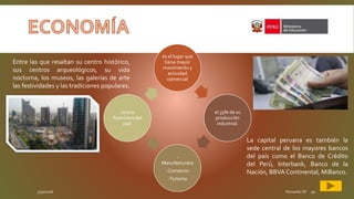 5/30/2016 Fernando CR 10
es el lugar que
tiene mayor
movimiento y
actividad
comercial
el 35% de su
producción
industrial.
-
Manufacturera
-Comercio
-Turismo
centro
financiero del
país
Entre las que resaltan su centro histórico,
sus centros arqueológicos, su vida
nocturna, los museos, las galerías de arte
las festividades y las tradiciones populares.
La capital peruana es también la
sede central de los mayores bancos
del país como el Banco de Crédito
del Perú, Interbank, Banco de la
Nación, BBVAContinental, MiBanco.
 