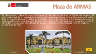 5/30/2016 Fernando CR 12
La plaza mayor o plaza de armas de lima, es el
sitio fundacional de la ciudad de lima, capital del
Perú. es el principal espacio público de la ciudad.
está ubicada en el centro histórico de lima, a su
alrededor se encuentran los edificios del palacio
de gobierno del Perú,
la catedral de lima, la iglesia del sagrario, el
palacio arzobispal de lima, el palacio municipal de
lima y del club de la unión. la plaza de armas se
encuentra circundada por el jirón Junín, el jirón de
la unión, el jirón Huallaga y el jirón carabaya.
 