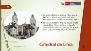  La Basílica Catedral de Lima y Primada del
Perú es la Iglesia Mayor del Perú y se
encuentra en el centro histórico de Lima.
 La Basílica Catedral de Lima ocupa el lado
este la Plaza Mayor de Lima en la calle
Gradas de la Catedral, cuadra 2 del actual
jirón Augusto Wiese (ex jirón Carabaya)
5/30/2016
Fernando CR
13
 