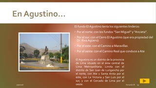 5/30/2016 Fernando CR 15
El fundo ElAgustino tenía los siguientes linderos:
 Por el norte: con los fundos “San Miguel” y “Ancieta”.
 Por el sur: con el Cerro El Agustino (que era propiedad del
Dr. Riva Agüero)
 Por el este: con el Camino a Maravillas
 Por el oeste: con el Camino Real que conduce aAte
El Agustino es un distrito de la provincia
de Lima situado en el área central de
Lima Metropolitana. Limita con el
distrito de San Juan de Lurigancho por
el norte, con Ate y Santa Anita por el
este, con La Victoria y San Luis por el
sur, y con el Cercado de Lima por el
oeste.
 