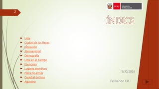 5/30/2016
Fernando CR
2
 Lima
 Ciudad de los Reyes
 Ubicación
 ¡Bienvenidos!
 Demografía
 Lima en el Tiempo
 Economía
 Lugares atractivos
 Plaza de armas
 Catedral de lima
 Agustino
 