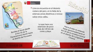 • Lima se encuentra en el desierto
costero del perú, en la falda de la
extensas zonas desérticas e incluso
sobre otros valles.
5/30/2016FERNANDO CR 5
Lo que hace una
extensión de poco
más de 130 km de
costa y playa.
 