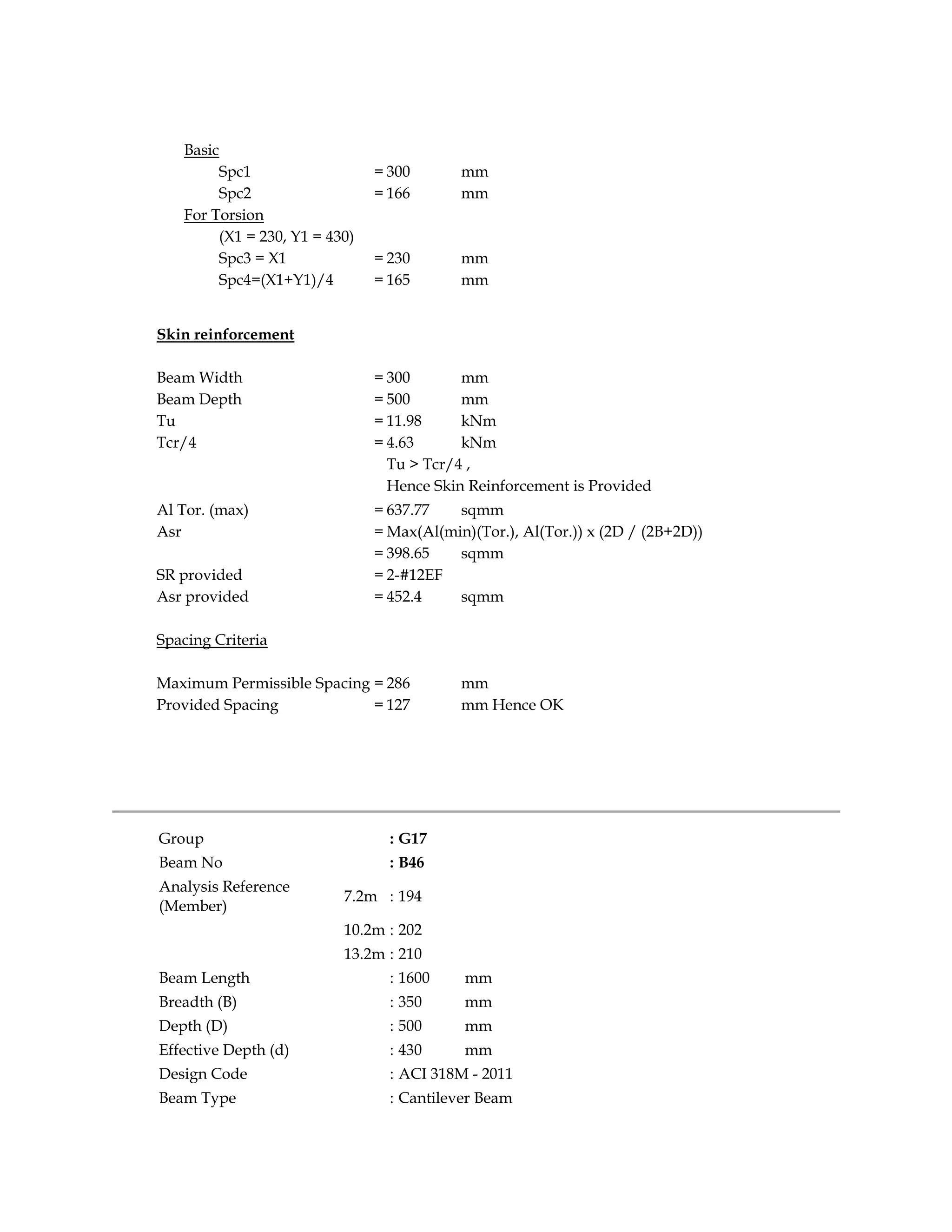 Basic
Spc1 = 300 mm
Spc2 = 166 mm
For Torsion
(X1 = 230, Y1 = 430)
Spc3 = X1 = 230 mm
Spc4=(X1+Y1)/4 = 165 mm
Skin reinforcement
Beam Width = 300 mm
Beam Depth = 500 mm
Tu = 11.98 kNm
Tcr/4 = 4.63 kNm
Tu > Tcr/4 ,
Hence Skin Reinforcement is Provided
Al Tor. (max) = 637.77 sqmm
Asr = Max(Al(min)(Tor.), Al(Tor.)) x (2D / (2B+2D))
= 398.65 sqmm
SR provided = 2-#12EF
Asr provided = 452.4 sqmm
Spacing Criteria
Maximum Permissible Spacing = 286 mm
Provided Spacing = 127 mm Hence OK
Group : G17
Beam No : B46
Analysis Reference
(Member)
7.2m : 194
10.2m : 202
13.2m : 210
Beam Length : 1600 mm
Breadth (B) : 350 mm
Depth (D) : 500 mm
Effective Depth (d) : 430 mm
Design Code : ACI 318M - 2011
Beam Type : Cantilever Beam
 