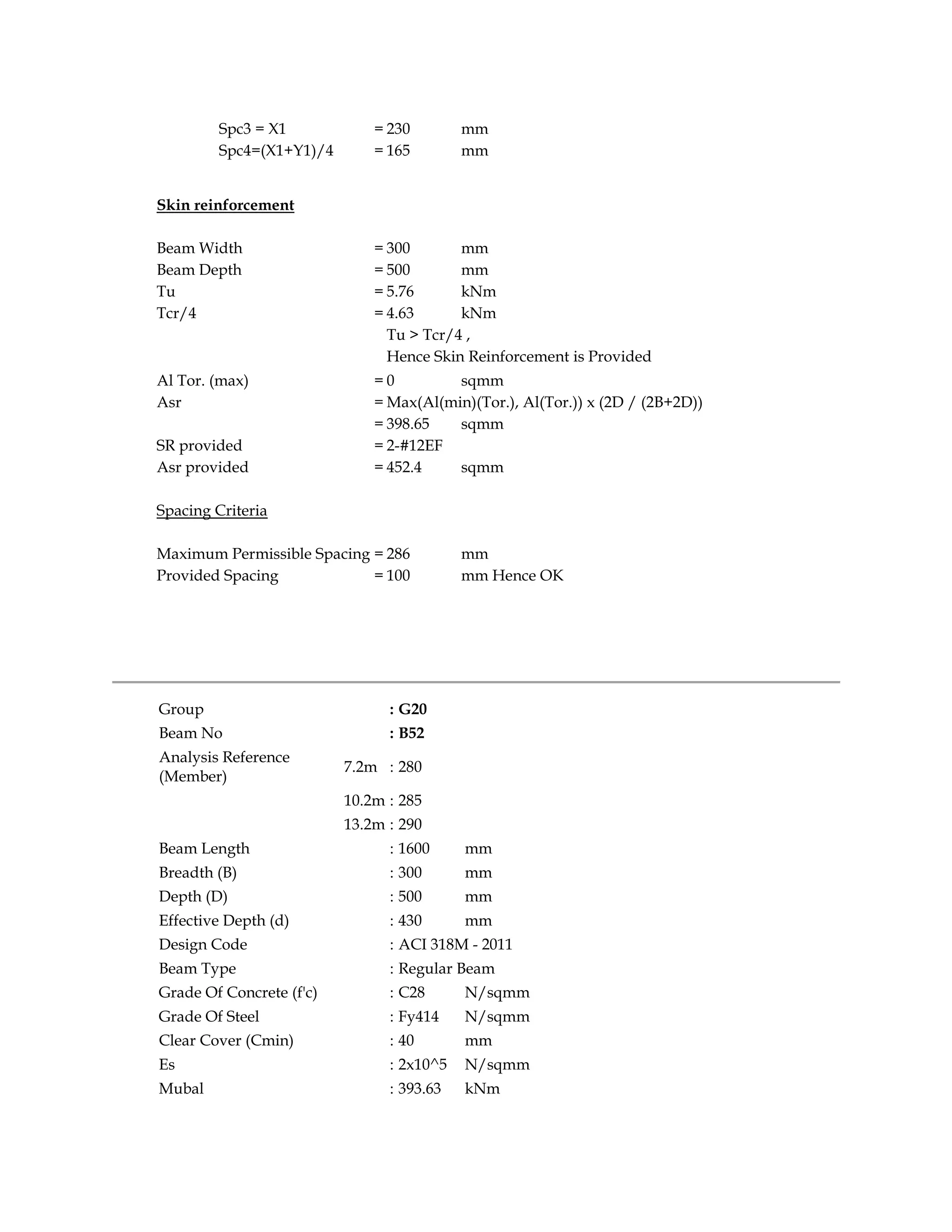 Spc3 = X1 = 230 mm
Spc4=(X1+Y1)/4 = 165 mm
Skin reinforcement
Beam Width = 300 mm
Beam Depth = 500 mm
Tu = 5.76 kNm
Tcr/4 = 4.63 kNm
Tu > Tcr/4 ,
Hence Skin Reinforcement is Provided
Al Tor. (max) = 0 sqmm
Asr = Max(Al(min)(Tor.), Al(Tor.)) x (2D / (2B+2D))
= 398.65 sqmm
SR provided = 2-#12EF
Asr provided = 452.4 sqmm
Spacing Criteria
Maximum Permissible Spacing = 286 mm
Provided Spacing = 100 mm Hence OK
Group : G20
Beam No : B52
Analysis Reference
(Member)
7.2m : 280
10.2m : 285
13.2m : 290
Beam Length : 1600 mm
Breadth (B) : 300 mm
Depth (D) : 500 mm
Effective Depth (d) : 430 mm
Design Code : ACI 318M - 2011
Beam Type : Regular Beam
Grade Of Concrete (f'c) : C28 N/sqmm
Grade Of Steel : Fy414 N/sqmm
Clear Cover (Cmin) : 40 mm
Es : 2x10^5 N/sqmm
Mubal : 393.63 kNm
 