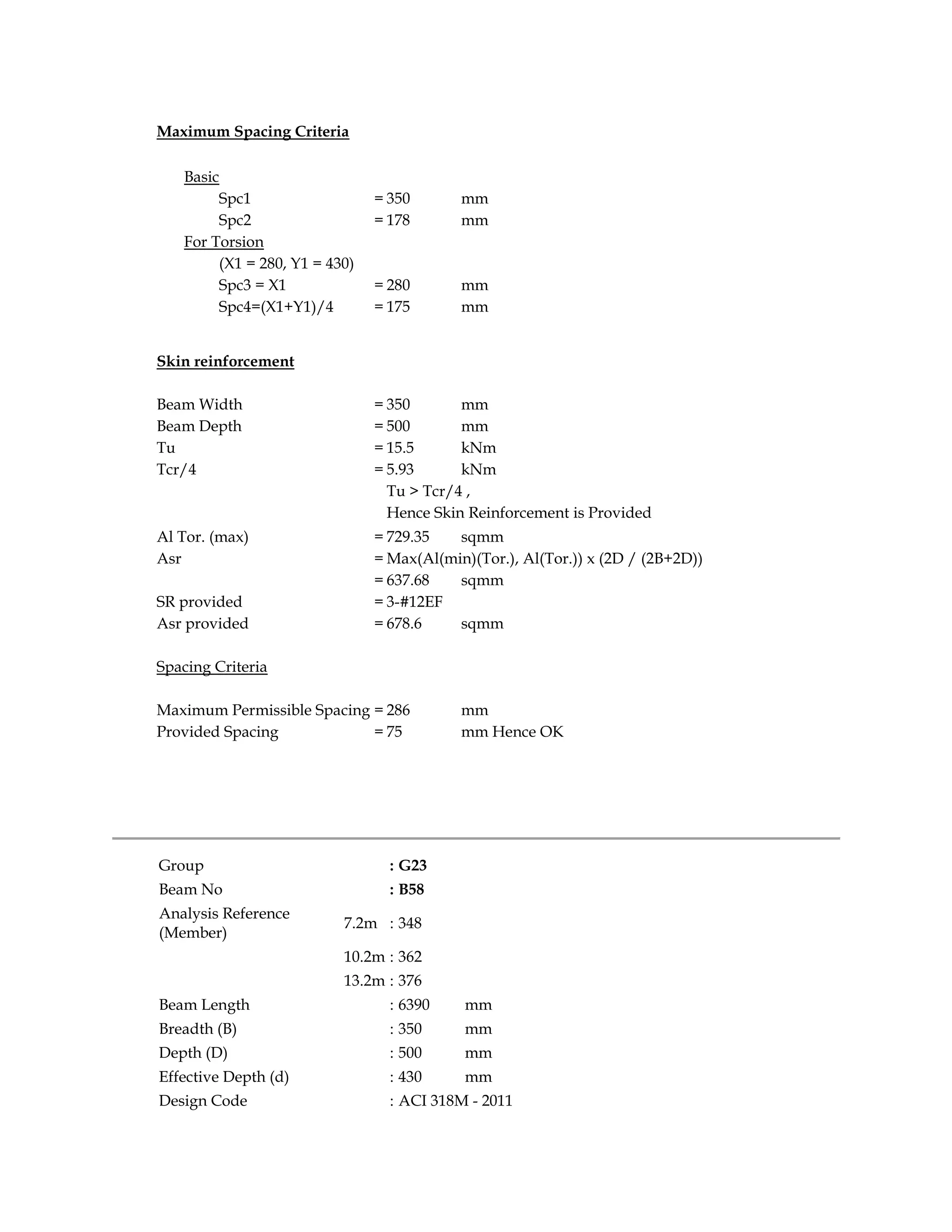 Maximum Spacing Criteria
Basic
Spc1 = 350 mm
Spc2 = 178 mm
For Torsion
(X1 = 280, Y1 = 430)
Spc3 = X1 = 280 mm
Spc4=(X1+Y1)/4 = 175 mm
Skin reinforcement
Beam Width = 350 mm
Beam Depth = 500 mm
Tu = 15.5 kNm
Tcr/4 = 5.93 kNm
Tu > Tcr/4 ,
Hence Skin Reinforcement is Provided
Al Tor. (max) = 729.35 sqmm
Asr = Max(Al(min)(Tor.), Al(Tor.)) x (2D / (2B+2D))
= 637.68 sqmm
SR provided = 3-#12EF
Asr provided = 678.6 sqmm
Spacing Criteria
Maximum Permissible Spacing = 286 mm
Provided Spacing = 75 mm Hence OK
Group : G23
Beam No : B58
Analysis Reference
(Member)
7.2m : 348
10.2m : 362
13.2m : 376
Beam Length : 6390 mm
Breadth (B) : 350 mm
Depth (D) : 500 mm
Effective Depth (d) : 430 mm
Design Code : ACI 318M - 2011
 
