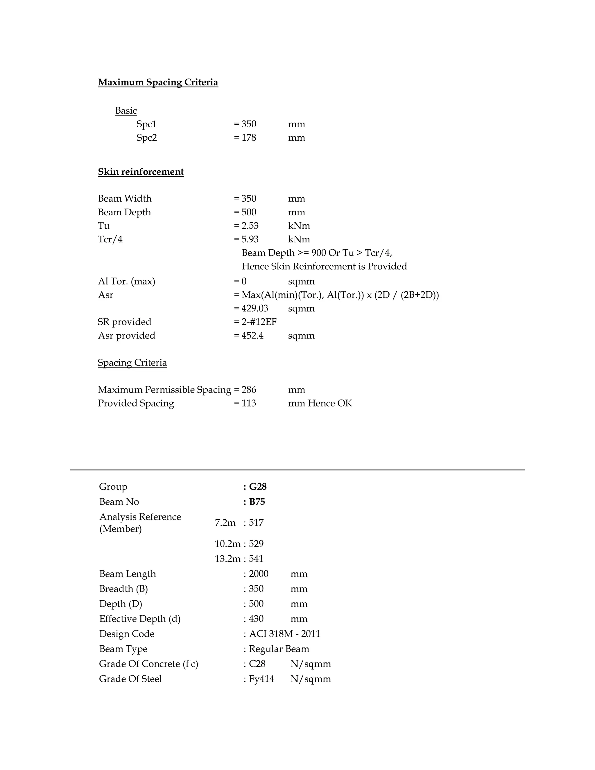 Maximum Spacing Criteria
Basic
Spc1 = 350 mm
Spc2 = 178 mm
Skin reinforcement
Beam Width = 350 mm
Beam Depth = 500 mm
Tu = 2.53 kNm
Tcr/4 = 5.93 kNm
Beam Depth >= 900 Or Tu > Tcr/4,
Hence Skin Reinforcement is Provided
Al Tor. (max) = 0 sqmm
Asr = Max(Al(min)(Tor.), Al(Tor.)) x (2D / (2B+2D))
= 429.03 sqmm
SR provided = 2-#12EF
Asr provided = 452.4 sqmm
Spacing Criteria
Maximum Permissible Spacing = 286 mm
Provided Spacing = 113 mm Hence OK
Group : G28
Beam No : B75
Analysis Reference
(Member)
7.2m : 517
10.2m : 529
13.2m : 541
Beam Length : 2000 mm
Breadth (B) : 350 mm
Depth (D) : 500 mm
Effective Depth (d) : 430 mm
Design Code : ACI 318M - 2011
Beam Type : Regular Beam
Grade Of Concrete (f'c) : C28 N/sqmm
Grade Of Steel : Fy414 N/sqmm
 