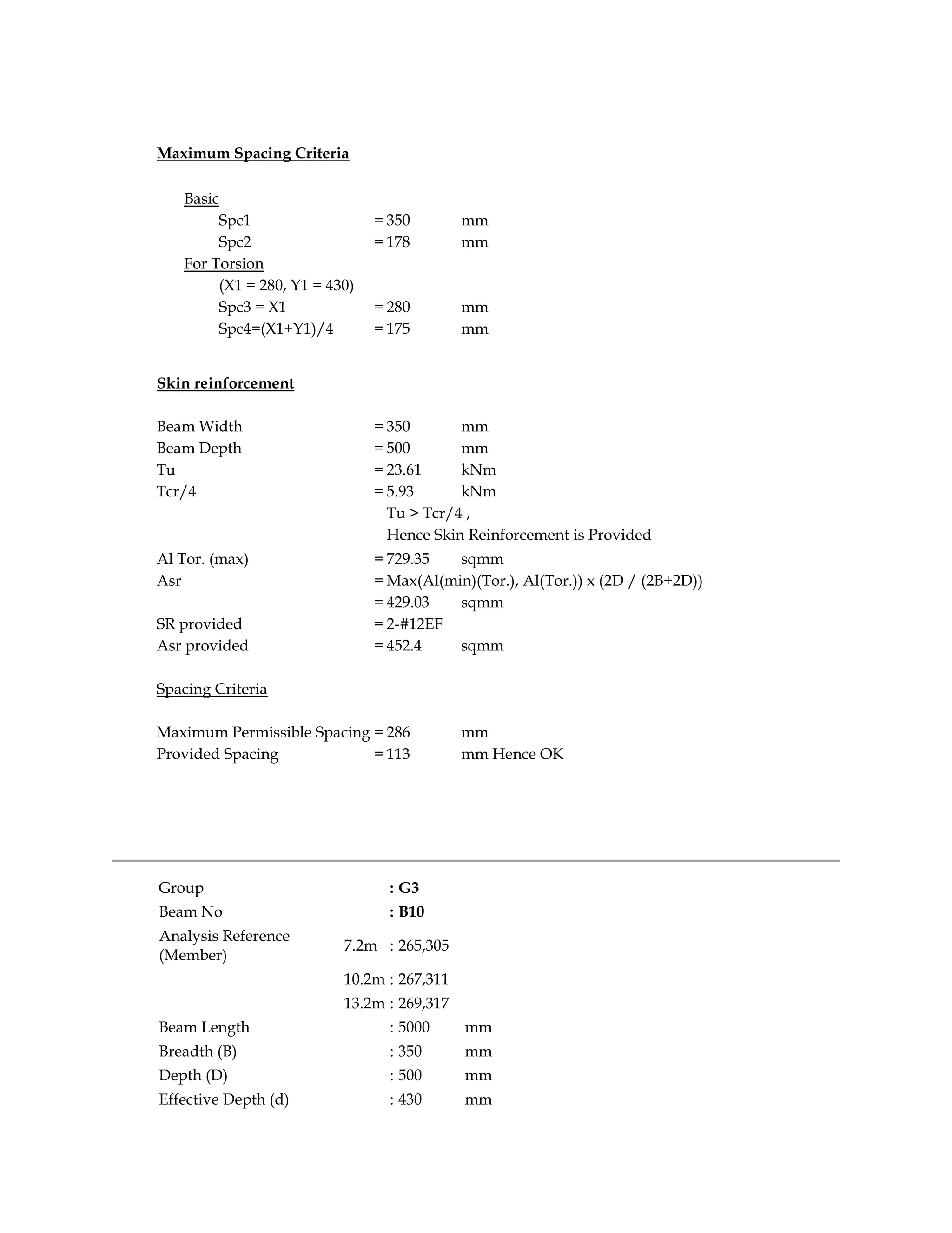 Maximum Spacing Criteria
Basic
Spc1 = 350 mm
Spc2 = 178 mm
For Torsion
(X1 = 280, Y1 = 430)
Spc3 = X1 = 280 mm
Spc4=(X1+Y1)/4 = 175 mm
Skin reinforcement
Beam Width = 350 mm
Beam Depth = 500 mm
Tu = 23.61 kNm
Tcr/4 = 5.93 kNm
Tu > Tcr/4 ,
Hence Skin Reinforcement is Provided
Al Tor. (max) = 729.35 sqmm
Asr = Max(Al(min)(Tor.), Al(Tor.)) x (2D / (2B+2D))
= 429.03 sqmm
SR provided = 2-#12EF
Asr provided = 452.4 sqmm
Spacing Criteria
Maximum Permissible Spacing = 286 mm
Provided Spacing = 113 mm Hence OK
Group : G3
Beam No : B10
Analysis Reference
(Member)
7.2m : 265,305
10.2m : 267,311
13.2m : 269,317
Beam Length : 5000 mm
Breadth (B) : 350 mm
Depth (D) : 500 mm
Effective Depth (d) : 430 mm
 