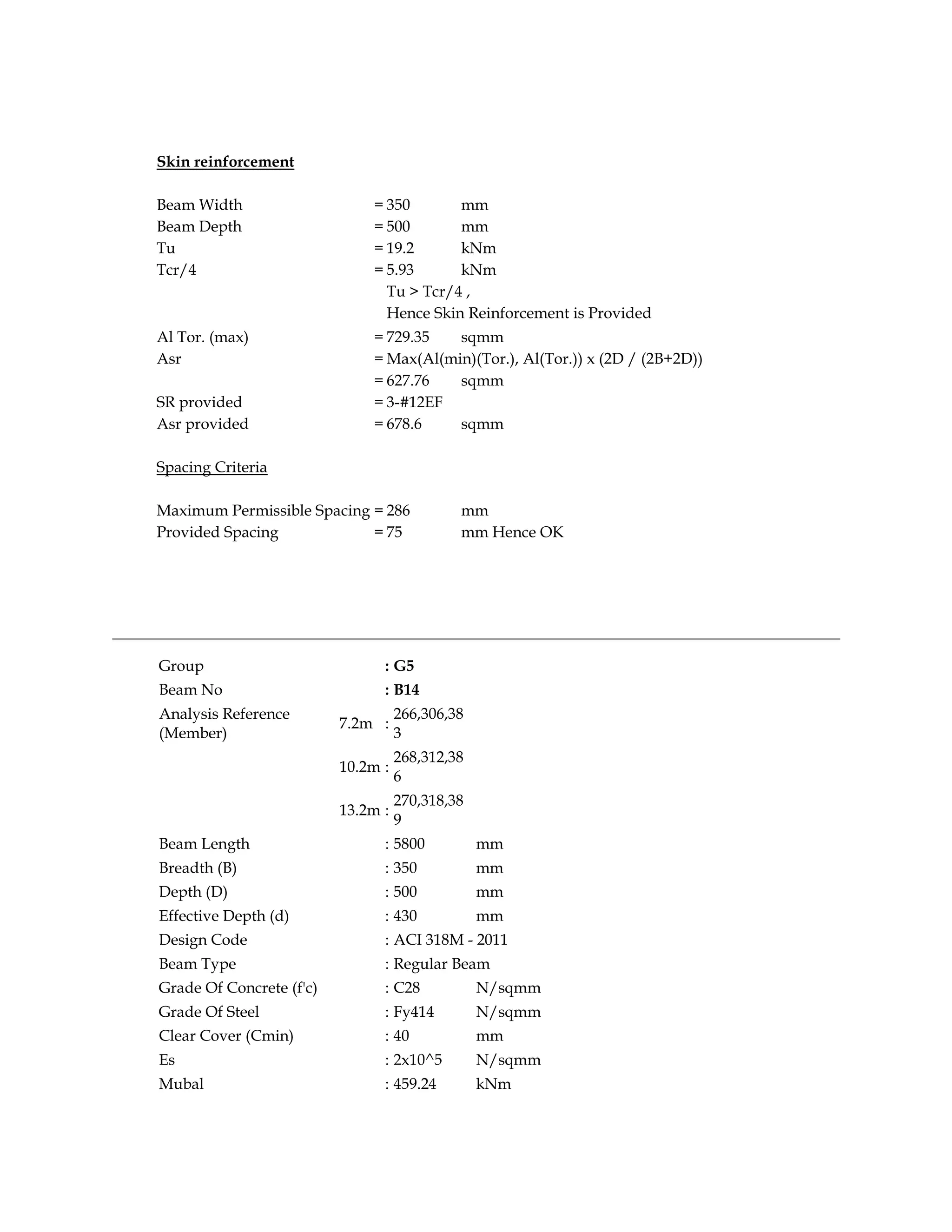 Skin reinforcement
Beam Width = 350 mm
Beam Depth = 500 mm
Tu = 19.2 kNm
Tcr/4 = 5.93 kNm
Tu > Tcr/4 ,
Hence Skin Reinforcement is Provided
Al Tor. (max) = 729.35 sqmm
Asr = Max(Al(min)(Tor.), Al(Tor.)) x (2D / (2B+2D))
= 627.76 sqmm
SR provided = 3-#12EF
Asr provided = 678.6 sqmm
Spacing Criteria
Maximum Permissible Spacing = 286 mm
Provided Spacing = 75 mm Hence OK
Group : G5
Beam No : B14
Analysis Reference
(Member)
7.2m :
266,306,38
3
10.2m :
268,312,38
6
13.2m :
270,318,38
9
Beam Length : 5800 mm
Breadth (B) : 350 mm
Depth (D) : 500 mm
Effective Depth (d) : 430 mm
Design Code : ACI 318M - 2011
Beam Type : Regular Beam
Grade Of Concrete (f'c) : C28 N/sqmm
Grade Of Steel : Fy414 N/sqmm
Clear Cover (Cmin) : 40 mm
Es : 2x10^5 N/sqmm
Mubal : 459.24 kNm
 