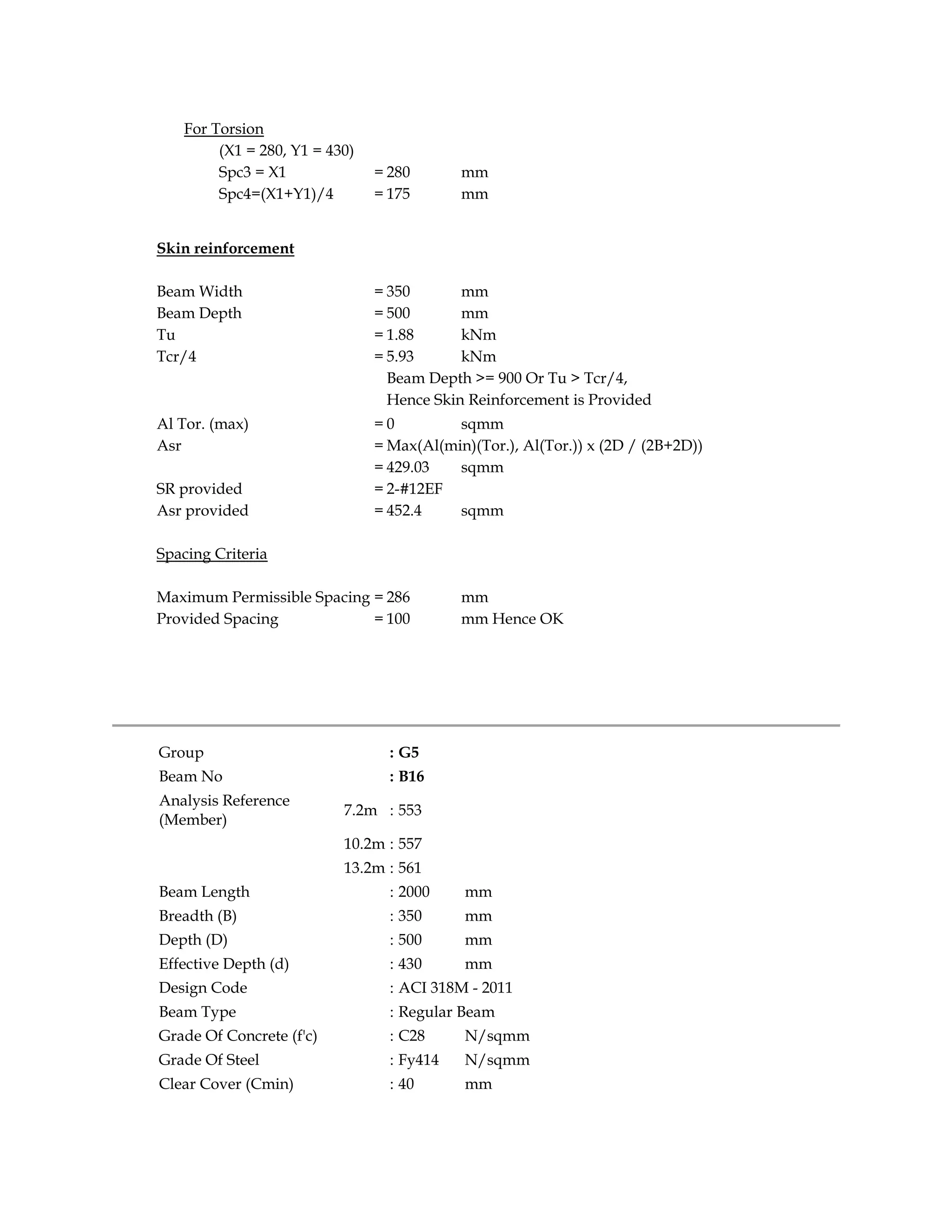 For Torsion
(X1 = 280, Y1 = 430)
Spc3 = X1 = 280 mm
Spc4=(X1+Y1)/4 = 175 mm
Skin reinforcement
Beam Width = 350 mm
Beam Depth = 500 mm
Tu = 1.88 kNm
Tcr/4 = 5.93 kNm
Beam Depth >= 900 Or Tu > Tcr/4,
Hence Skin Reinforcement is Provided
Al Tor. (max) = 0 sqmm
Asr = Max(Al(min)(Tor.), Al(Tor.)) x (2D / (2B+2D))
= 429.03 sqmm
SR provided = 2-#12EF
Asr provided = 452.4 sqmm
Spacing Criteria
Maximum Permissible Spacing = 286 mm
Provided Spacing = 100 mm Hence OK
Group : G5
Beam No : B16
Analysis Reference
(Member)
7.2m : 553
10.2m : 557
13.2m : 561
Beam Length : 2000 mm
Breadth (B) : 350 mm
Depth (D) : 500 mm
Effective Depth (d) : 430 mm
Design Code : ACI 318M - 2011
Beam Type : Regular Beam
Grade Of Concrete (f'c) : C28 N/sqmm
Grade Of Steel : Fy414 N/sqmm
Clear Cover (Cmin) : 40 mm
 