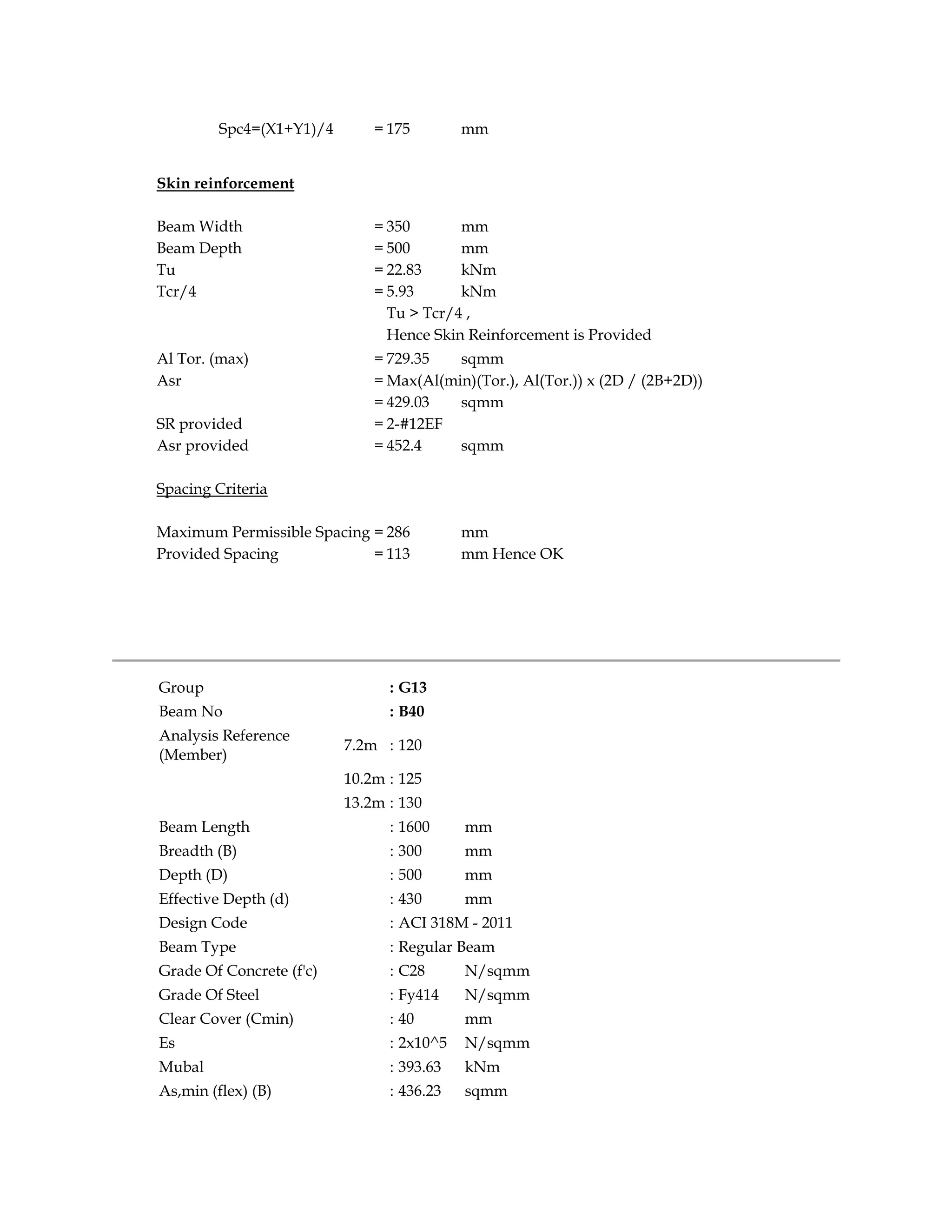 Spc4=(X1+Y1)/4 = 175 mm
Skin reinforcement
Beam Width = 350 mm
Beam Depth = 500 mm
Tu = 22.83 kNm
Tcr/4 = 5.93 kNm
Tu > Tcr/4 ,
Hence Skin Reinforcement is Provided
Al Tor. (max) = 729.35 sqmm
Asr = Max(Al(min)(Tor.), Al(Tor.)) x (2D / (2B+2D))
= 429.03 sqmm
SR provided = 2-#12EF
Asr provided = 452.4 sqmm
Spacing Criteria
Maximum Permissible Spacing = 286 mm
Provided Spacing = 113 mm Hence OK
Group : G13
Beam No : B40
Analysis Reference
(Member)
7.2m : 120
10.2m : 125
13.2m : 130
Beam Length : 1600 mm
Breadth (B) : 300 mm
Depth (D) : 500 mm
Effective Depth (d) : 430 mm
Design Code : ACI 318M - 2011
Beam Type : Regular Beam
Grade Of Concrete (f'c) : C28 N/sqmm
Grade Of Steel : Fy414 N/sqmm
Clear Cover (Cmin) : 40 mm
Es : 2x10^5 N/sqmm
Mubal : 393.63 kNm
As,min (flex) (B) : 436.23 sqmm
 