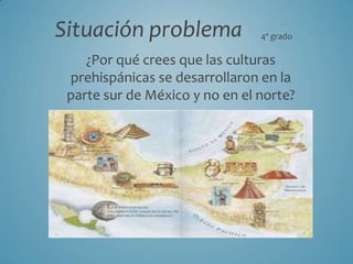 Situación problema 4º grado ¿Por qué crees que las culturas prehispánicas se desarrollaron en la parte sur de México y no en el norte? 