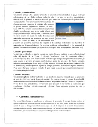 Centrales térmicas solares
Una central térmica solar o central termosolar es una instalación industrial en la que, a partir del
calentamiento de un fluido mediante radiación solar y su uso en un ciclo termodinámico
convencional, se produce la potencia necesaria para mover un alternador para la generación de
energía eléctrica como en una central térmica clásica. En
ellas es necesario concentrar la radiación solar para que
se puedan alcanzar temperaturas elevadas, de 300 °C
hasta 1000 °C, y obtener así un rendimiento aceptable en
el ciclo termodinámico, que no se podría obtener con
temperaturas más bajas. La captación y concentración de
los rayos solares se hacen por medio de espejos con
orientación automática que apuntan a una torre central
donde se calienta el fluido, o con mecanismos más
pequeños de geometría parabólica. El conjunto de la superficie reflectante y su dispositivo de
orientación se denomina heliostato. Su principal problema medioambiental es la necesidad de
grandes extensiones de territorio que dejan de ser útiles para otros usos (agrícolas, forestales, etc.).
Centrales geotérmicas
La energía geotérmica es aquella energía que puede obtenerse mediante el aprovechamiento del
calor del interior de la Tierra. El término "geotérmico" viene del griego geo (Tierra),
y thermos (calor). Este calor interno calienta hasta las capas de agua más profundas: al ascender, el
agua caliente o el vapor producen manifestaciones, como los géiseres o las fuentes termales,
utilizadas para calefacción desde la época de los romanos. Hoy en día, los progresos en los métodos
de perforación y bombeo permiten explotar la energía geotérmica en numerosos lugares del mundo.
Para aprovechar esta energía en centrales de gran escala necesario que se den temperaturas muy
elevadas a poca profundidad.
Centrales nucleares
Una central o planta nuclear o atómica es una instalación industrial empleada para la generación
de energía eléctrica a partir de energía nuclear. Se caracteriza por el empleo de combustible
nuclear fisionable que mediante reacciones nucleares proporciona calor que a su vez es empleado, a
través de un ciclo termodinámico convencional, para producir el movimiento de alternadores que
transforman el trabajo mecánico en energía eléctrica. Estas centrales constan de uno o
más reactores.
 Centrales Hidroeléctricas
Una central hidroeléctrica es aquella que se utiliza para la generación de energía eléctrica mediante el
aprovechamiento de la energía potencial del agua embalsada en una presa situada a más alto nivel que la
central. El agua se lleva por una tubería de descarga a la sala de máquinas de la central, donde mediante
enormes turbinas se produce la electricidad en alternadores. Las dos características principales de una central
hidroeléctrica, desde el punto de vista de su capacidad de generación de electricidad son:
 