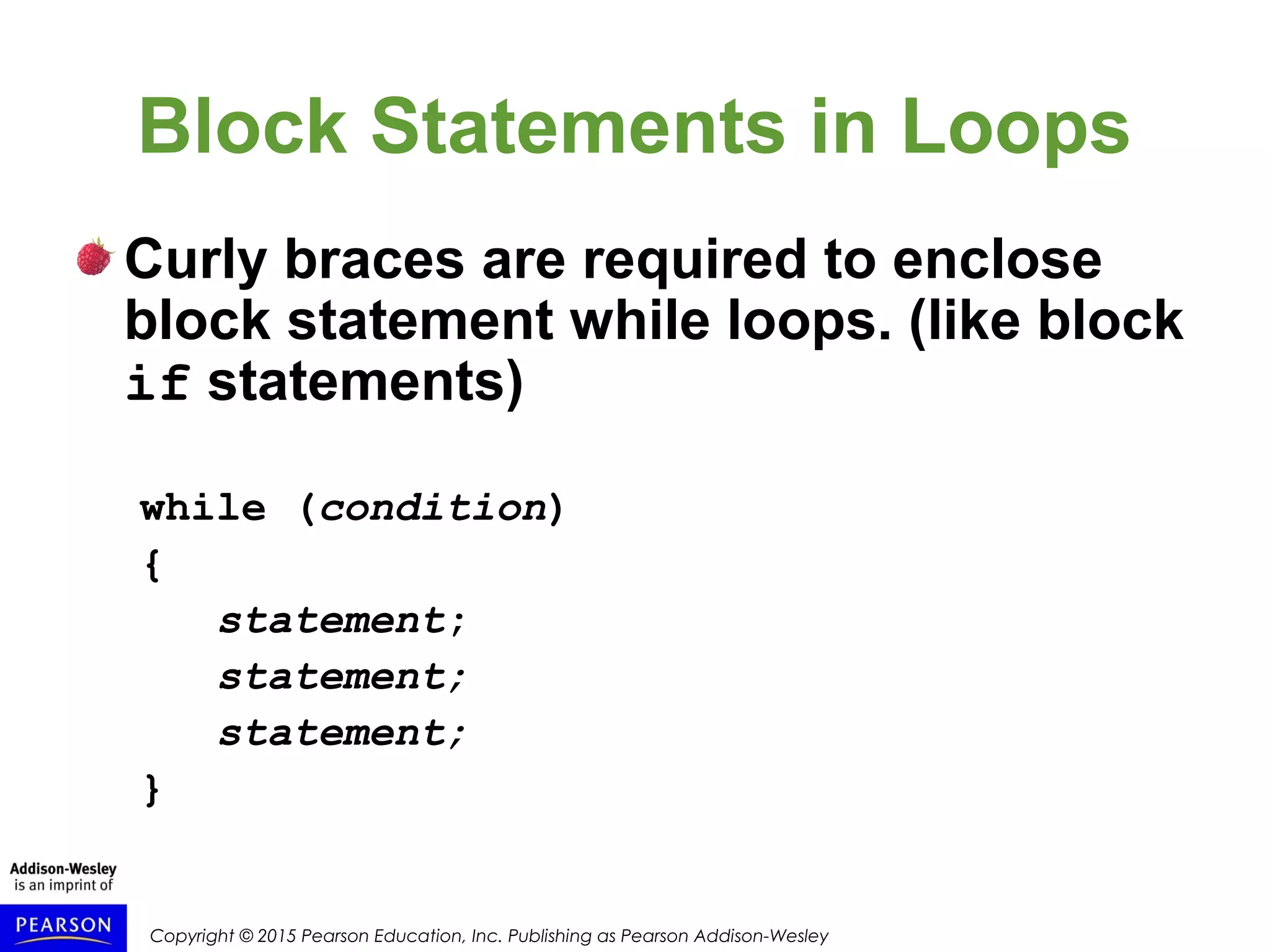 Copyright © 2015 Pearson Education, Inc. Publishing as Pearson Addison-Wesley
Block Statements in Loops
Curly braces are required to enclose
block statement while loops. (like block
if statements)
while (condition)
{
statement;
statement;
statement;
}
 
