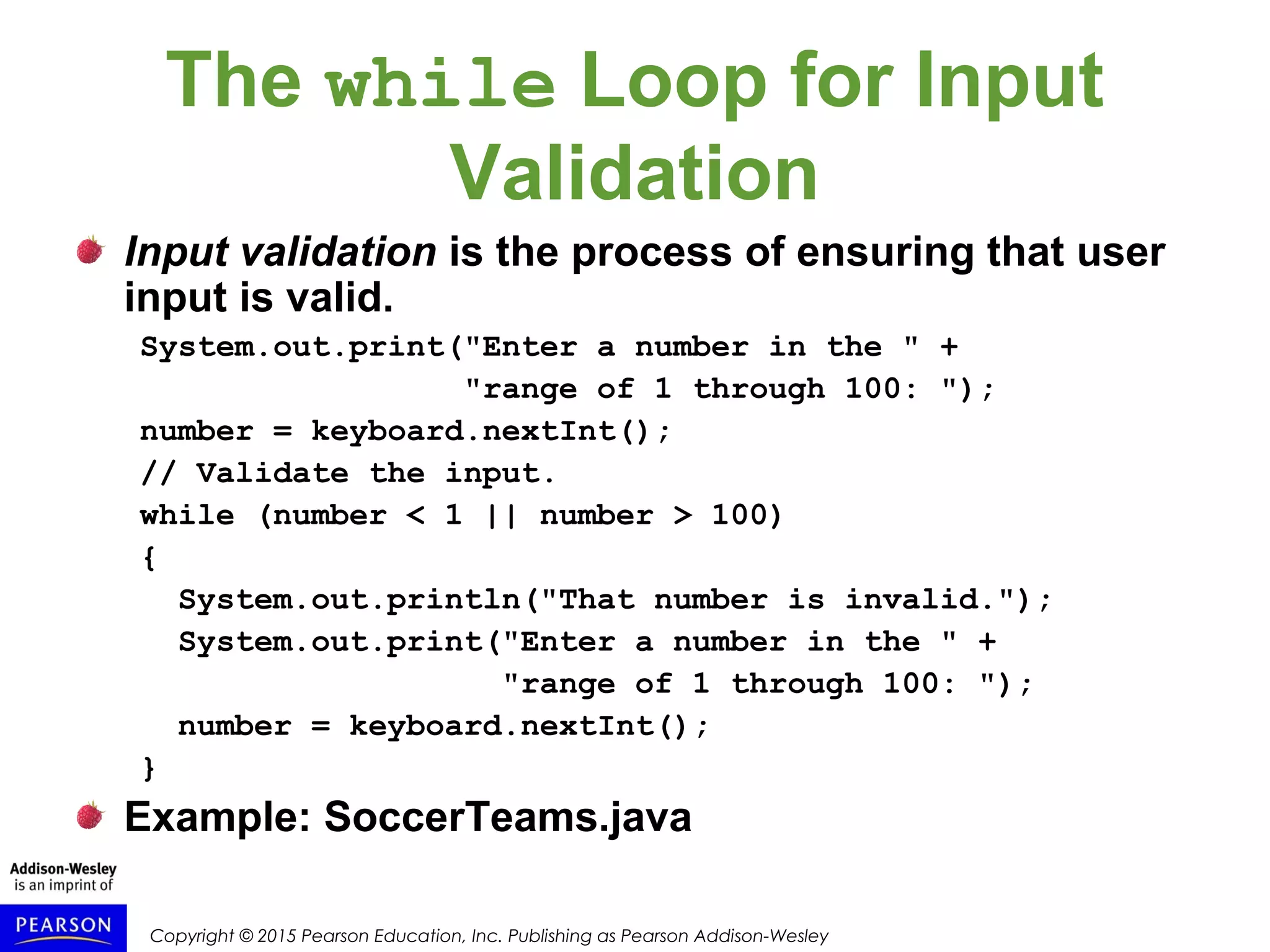 Copyright © 2015 Pearson Education, Inc. Publishing as Pearson Addison-Wesley
The while Loop for Input
Validation
Input validation is the process of ensuring that user
input is valid.
System.out.print("Enter a number in the " +
"range of 1 through 100: ");
number = keyboard.nextInt();
// Validate the input.
while (number < 1 || number > 100)
{
System.out.println("That number is invalid.");
System.out.print("Enter a number in the " +
"range of 1 through 100: ");
number = keyboard.nextInt();
}
Example: SoccerTeams.java
 