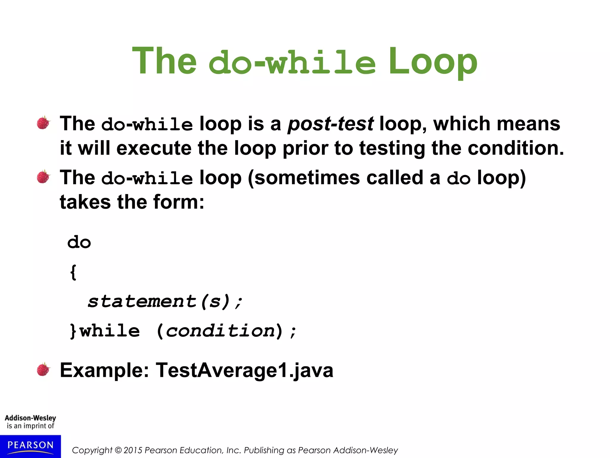 Copyright © 2015 Pearson Education, Inc. Publishing as Pearson Addison-Wesley
The do-while Loop
The do-while loop is a post-test loop, which means
it will execute the loop prior to testing the condition.
The do-while loop (sometimes called a do loop)
takes the form:
do
{
statement(s);
}while (condition);
Example: TestAverage1.java
 