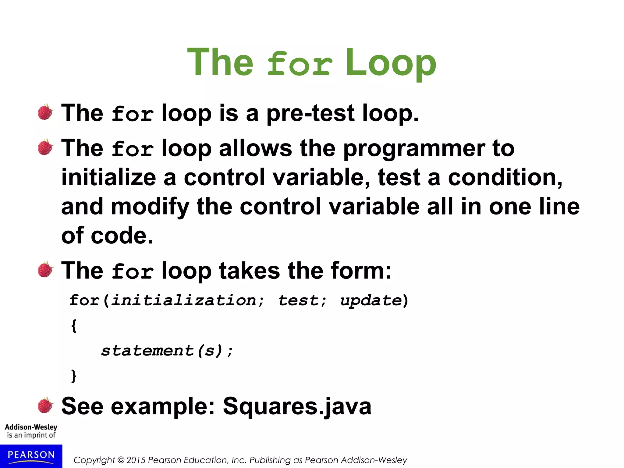 Copyright © 2015 Pearson Education, Inc. Publishing as Pearson Addison-Wesley
The for Loop
The for loop is a pre-test loop.
The for loop allows the programmer to
initialize a control variable, test a condition,
and modify the control variable all in one line
of code.
The for loop takes the form:
for(initialization; test; update)
{
statement(s);
}
See example: Squares.java
 