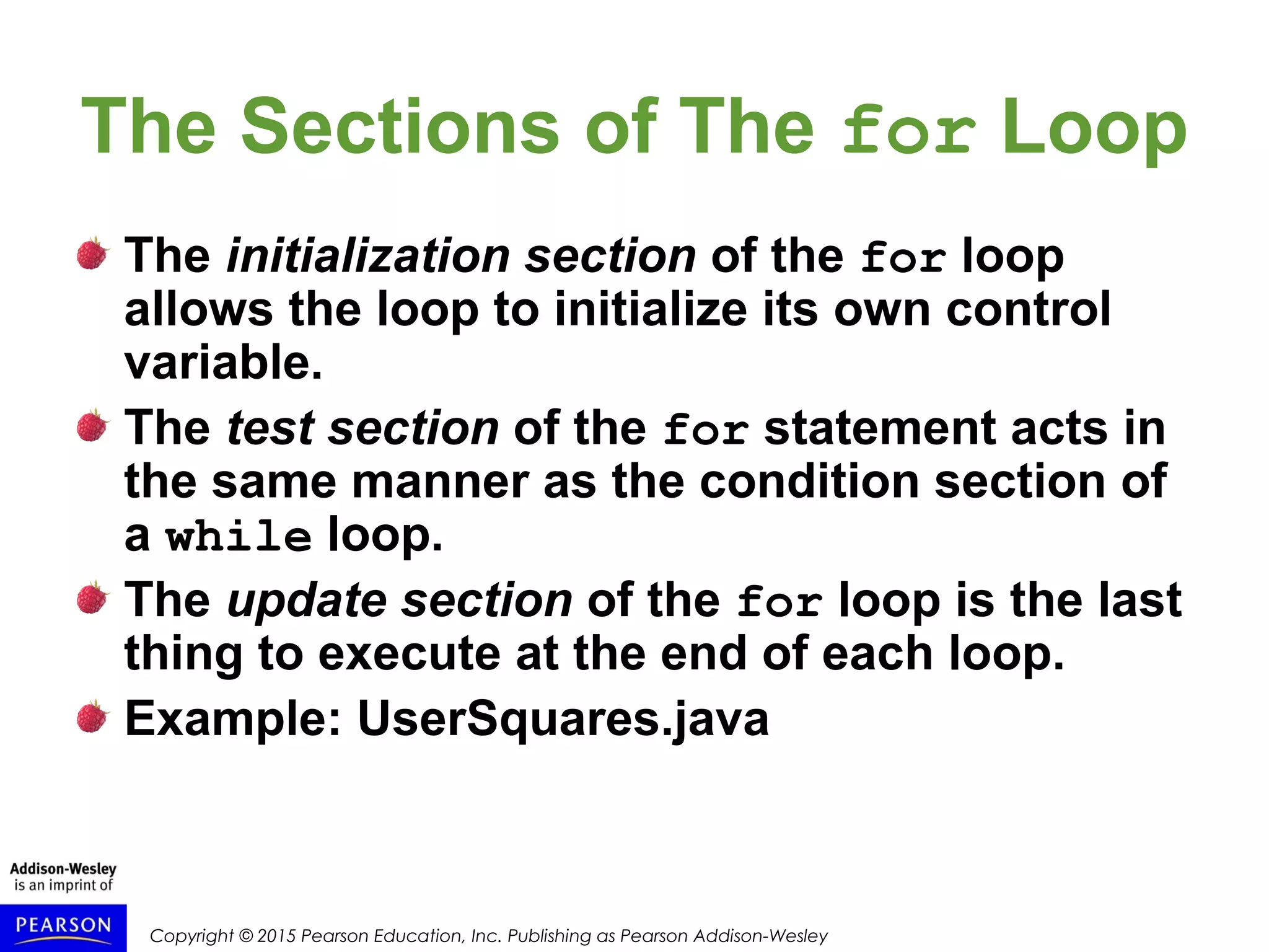 Copyright © 2015 Pearson Education, Inc. Publishing as Pearson Addison-Wesley
The Sections of The for Loop
The initialization section of the for loop
allows the loop to initialize its own control
variable.
The test section of the for statement acts in
the same manner as the condition section of
a while loop.
The update section of the for loop is the last
thing to execute at the end of each loop.
Example: UserSquares.java
 