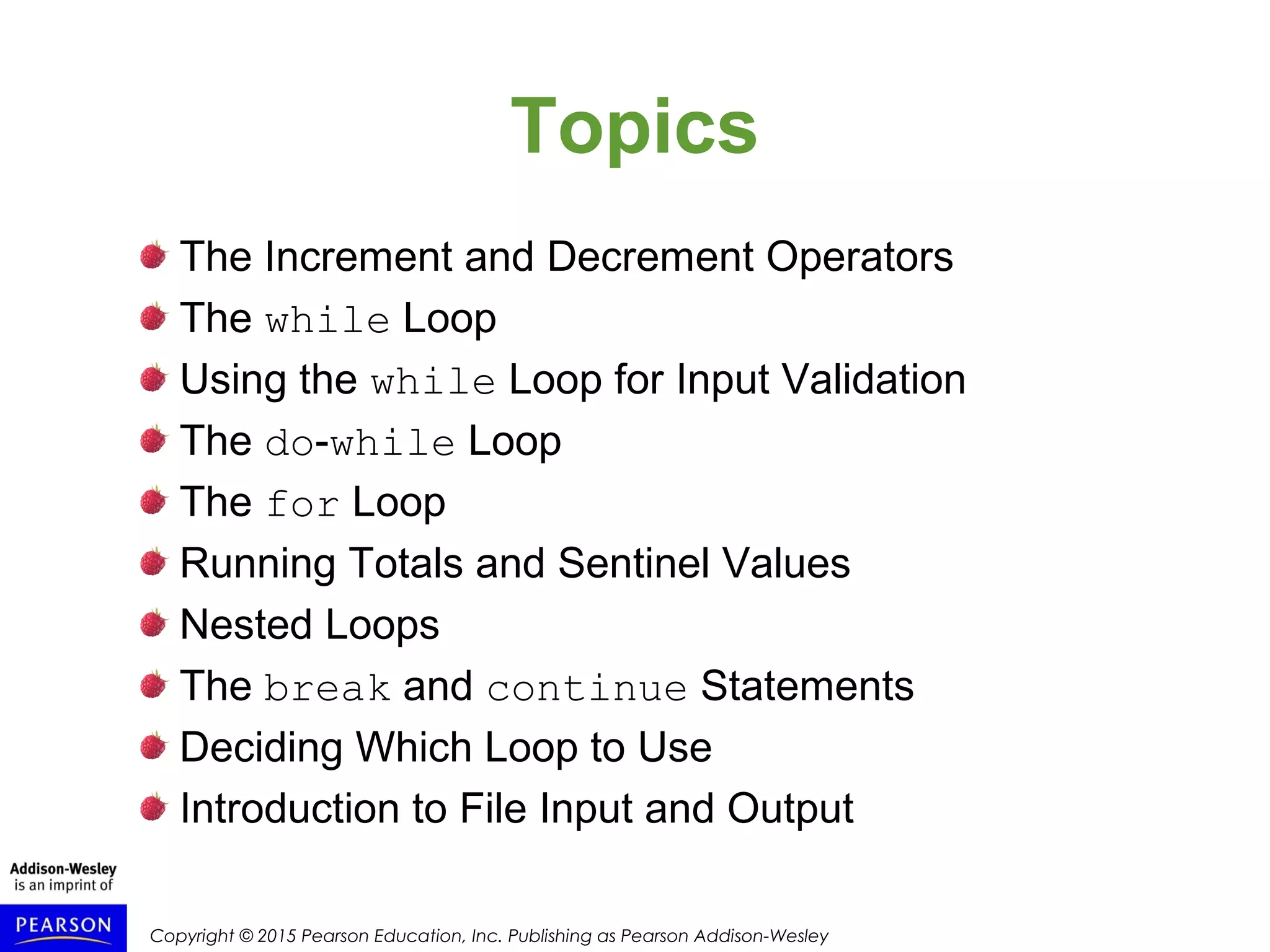 Copyright © 2015 Pearson Education, Inc. Publishing as Pearson Addison-Wesley
Topics
The Increment and Decrement Operators
The while Loop
Using the while Loop for Input Validation
The do-while Loop
The for Loop
Running Totals and Sentinel Values
Nested Loops
The break and continue Statements
Deciding Which Loop to Use
Introduction to File Input and Output
 