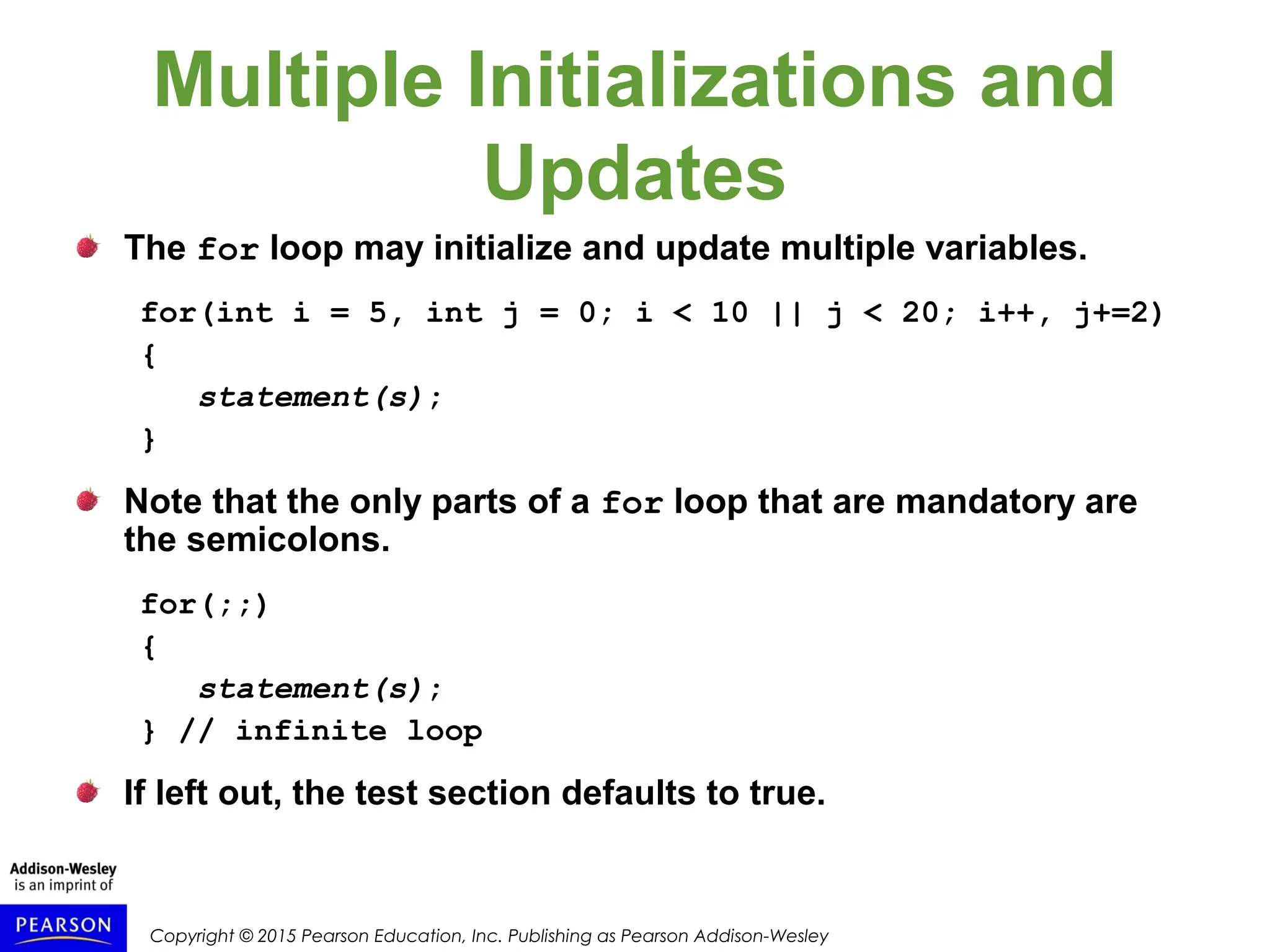 Copyright © 2015 Pearson Education, Inc. Publishing as Pearson Addison-Wesley
Multiple Initializations and
Updates
The for loop may initialize and update multiple variables.
for(int i = 5, int j = 0; i < 10 || j < 20; i++, j+=2)
{
statement(s);
}
Note that the only parts of a for loop that are mandatory are
the semicolons.
for(;;)
{
statement(s);
} // infinite loop
If left out, the test section defaults to true.
 
