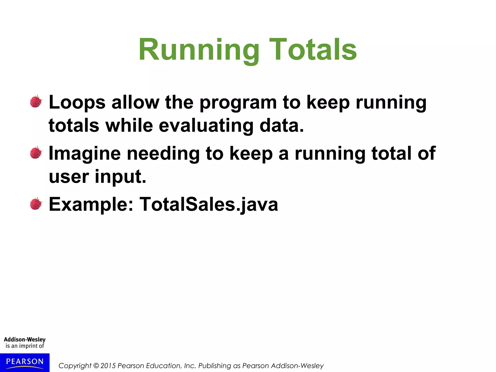 Copyright © 2015 Pearson Education, Inc. Publishing as Pearson Addison-Wesley
Running Totals
Loops allow the program to keep running
totals while evaluating data.
Imagine needing to keep a running total of
user input.
Example: TotalSales.java
 