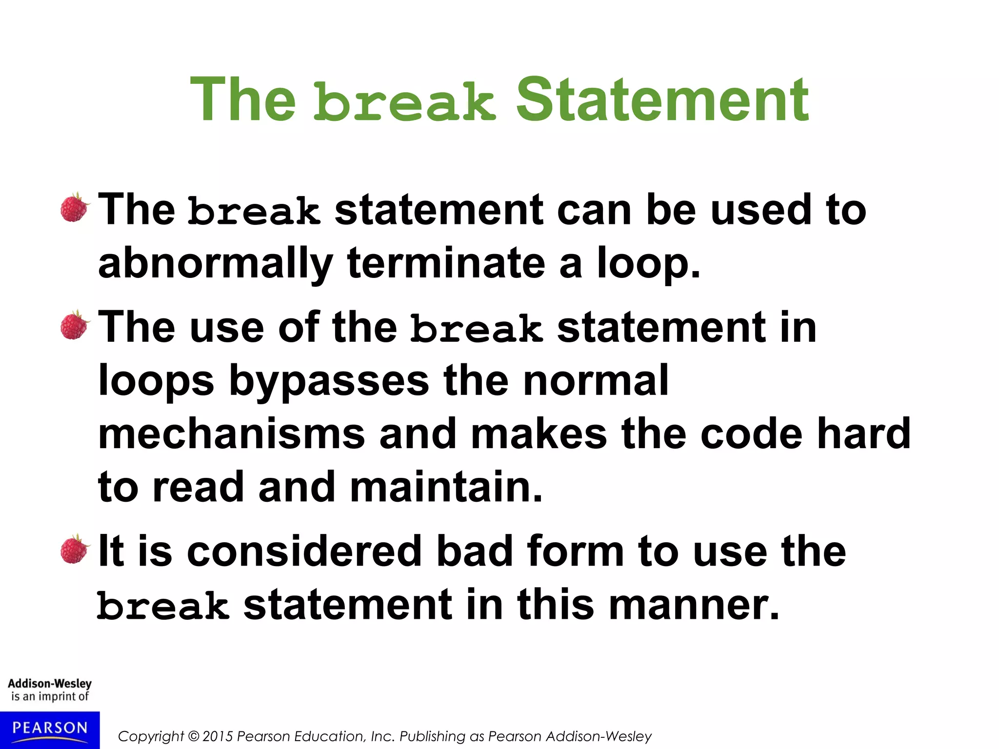 Copyright © 2015 Pearson Education, Inc. Publishing as Pearson Addison-Wesley
The break Statement
The break statement can be used to
abnormally terminate a loop.
The use of the break statement in
loops bypasses the normal
mechanisms and makes the code hard
to read and maintain.
It is considered bad form to use the
break statement in this manner.
 