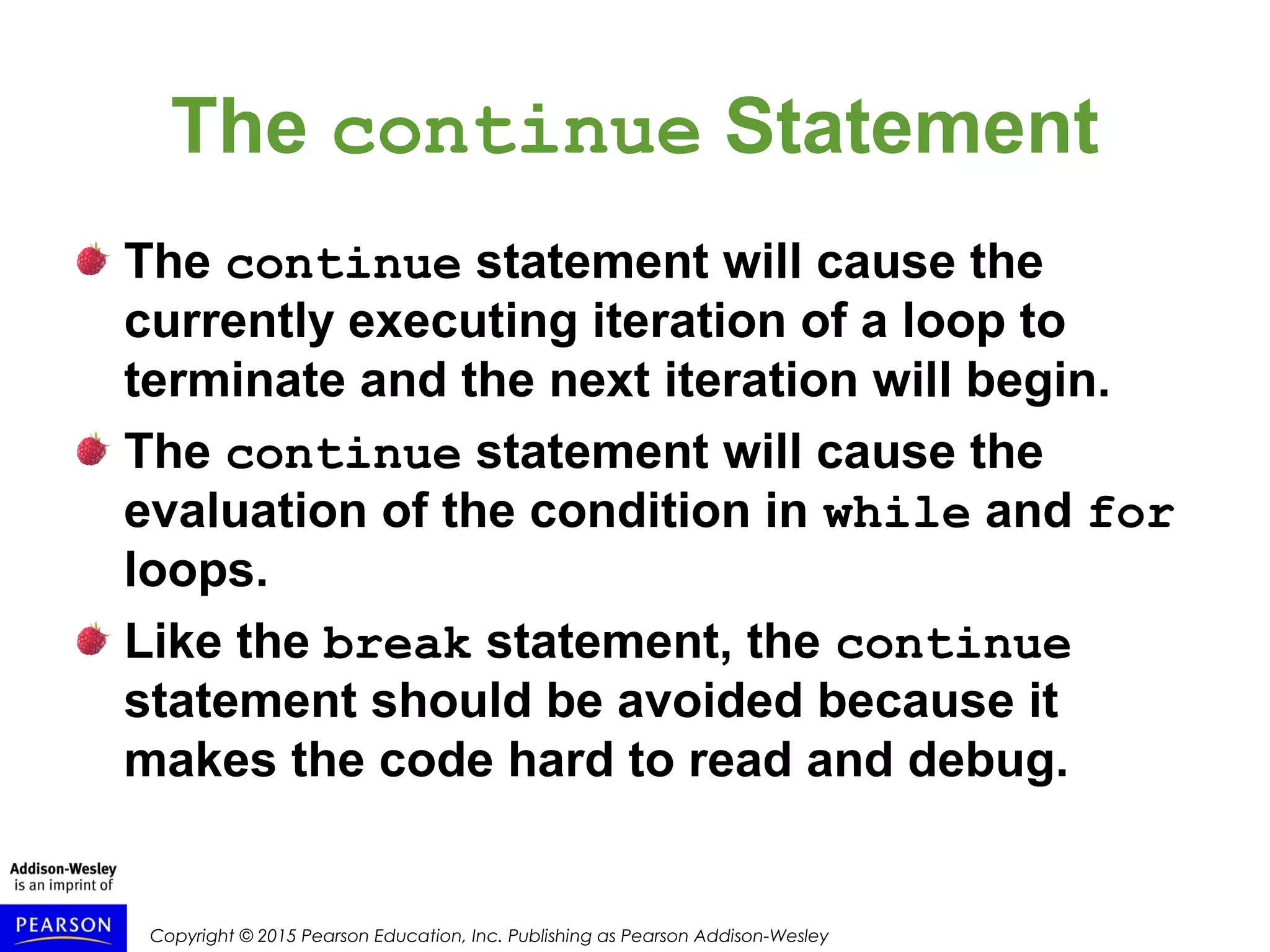 Copyright © 2015 Pearson Education, Inc. Publishing as Pearson Addison-Wesley
The continue Statement
The continue statement will cause the
currently executing iteration of a loop to
terminate and the next iteration will begin.
The continue statement will cause the
evaluation of the condition in while and for
loops.
Like the break statement, the continue
statement should be avoided because it
makes the code hard to read and debug.
 