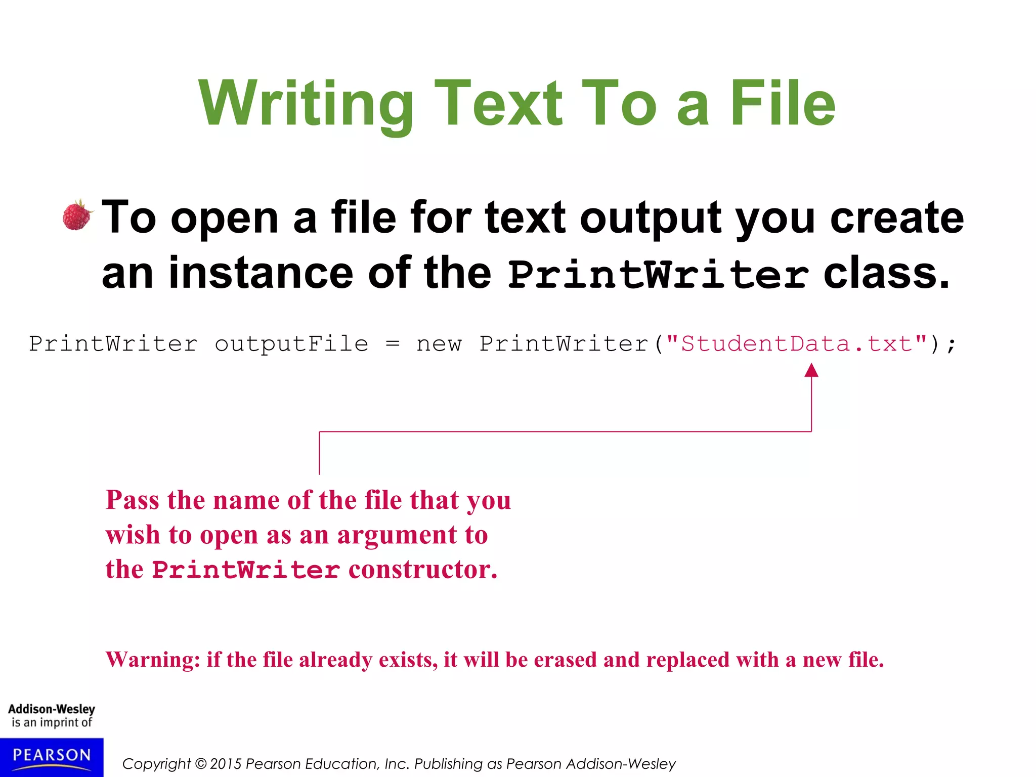 Copyright © 2015 Pearson Education, Inc. Publishing as Pearson Addison-Wesley
Writing Text To a File
To open a file for text output you create
an instance of the PrintWriter class.
PrintWriter outputFile = new PrintWriter("StudentData.txt");
Pass the name of the file that you
wish to open as an argument to
the PrintWriter constructor.
Warning: if the file already exists, it will be erased and replaced with a new file.
 