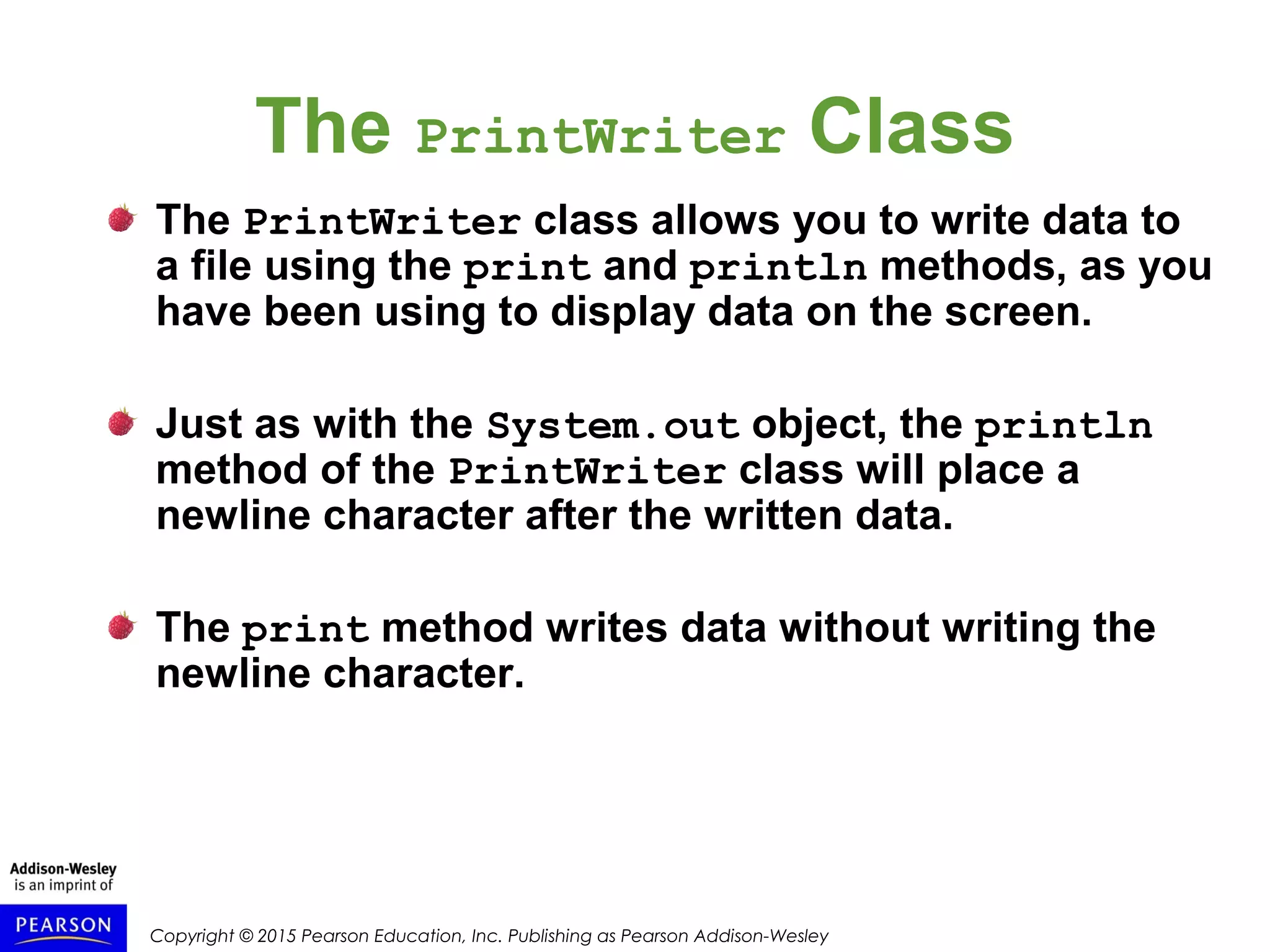 Copyright © 2015 Pearson Education, Inc. Publishing as Pearson Addison-Wesley
The PrintWriter Class
The PrintWriter class allows you to write data to
a file using the print and println methods, as you
have been using to display data on the screen.
Just as with the System.out object, the println
method of the PrintWriter class will place a
newline character after the written data.
The print method writes data without writing the
newline character.
 