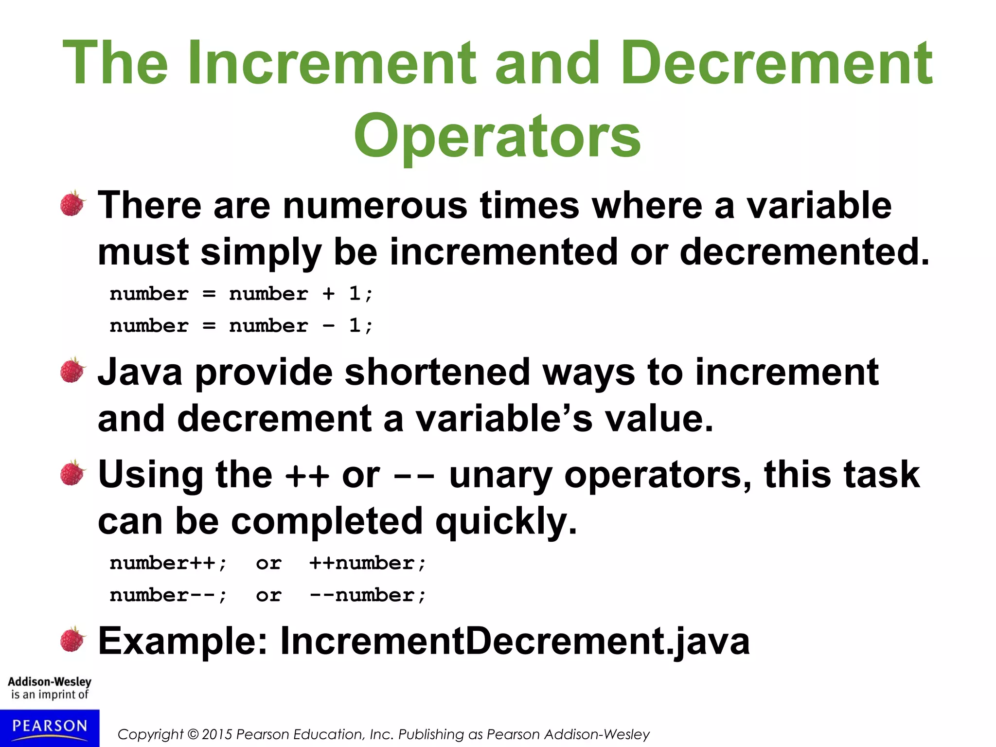 Copyright © 2015 Pearson Education, Inc. Publishing as Pearson Addison-Wesley
The Increment and Decrement
Operators
There are numerous times where a variable
must simply be incremented or decremented.
number = number + 1;
number = number – 1;
Java provide shortened ways to increment
and decrement a variable’s value.
Using the ++ or -- unary operators, this task
can be completed quickly.
number++; or ++number;
number--; or --number;
Example: IncrementDecrement.java
 