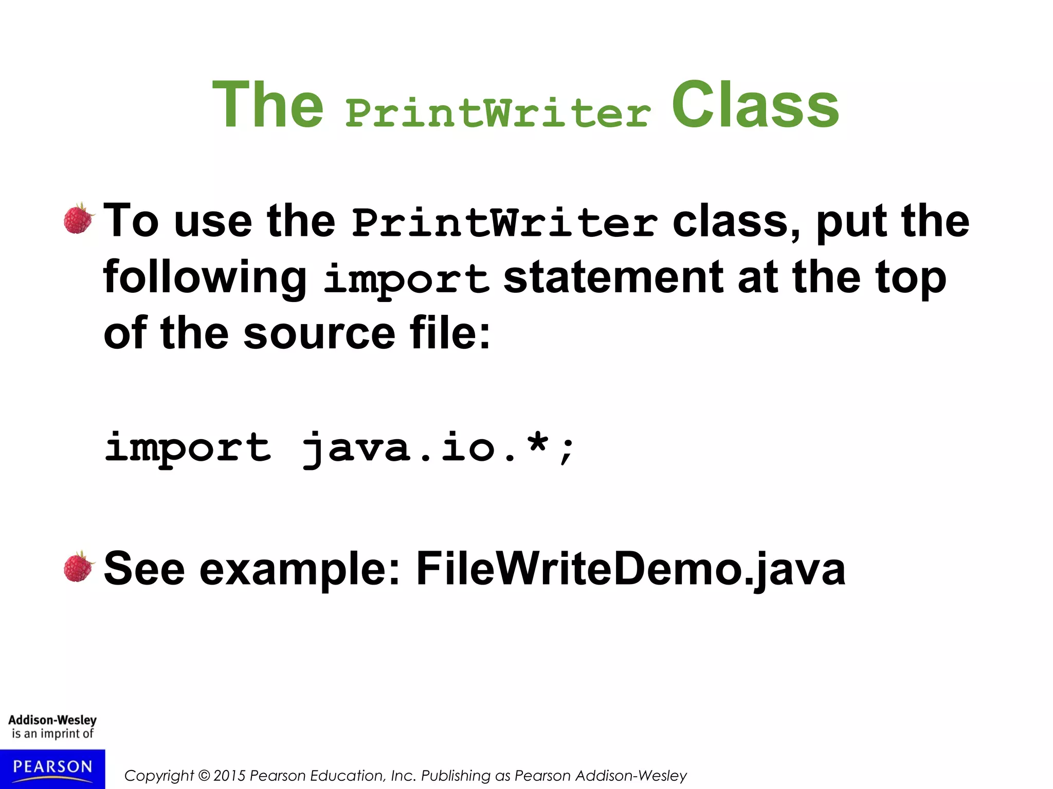 Copyright © 2015 Pearson Education, Inc. Publishing as Pearson Addison-Wesley
The PrintWriter Class
To use the PrintWriter class, put the
following import statement at the top
of the source file:
import java.io.*;
See example: FileWriteDemo.java
 