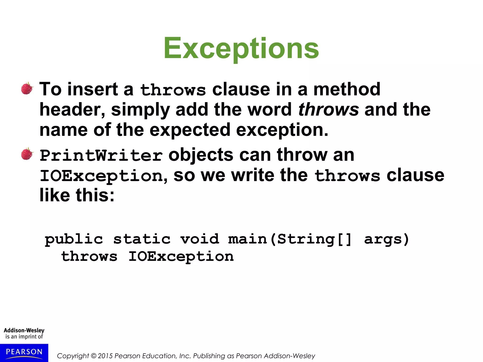 Copyright © 2015 Pearson Education, Inc. Publishing as Pearson Addison-Wesley
Exceptions
To insert a throws clause in a method
header, simply add the word throws and the
name of the expected exception.
PrintWriter objects can throw an
IOException, so we write the throws clause
like this:
public static void main(String[] args)
throws IOException
 