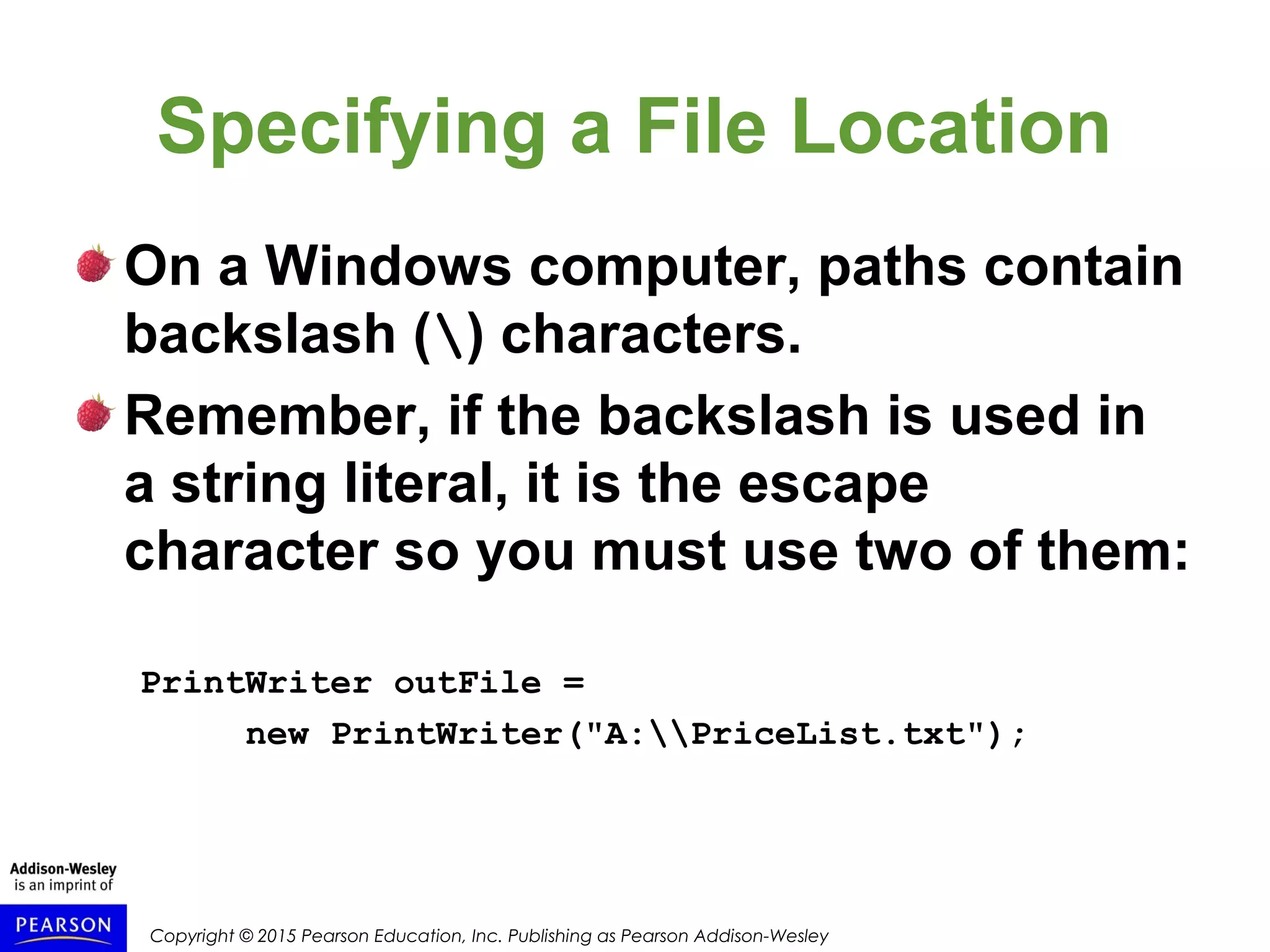 Copyright © 2015 Pearson Education, Inc. Publishing as Pearson Addison-Wesley
Specifying a File Location
On a Windows computer, paths contain
backslash () characters.
Remember, if the backslash is used in
a string literal, it is the escape
character so you must use two of them:
PrintWriter outFile =
new PrintWriter("A:PriceList.txt");
 
