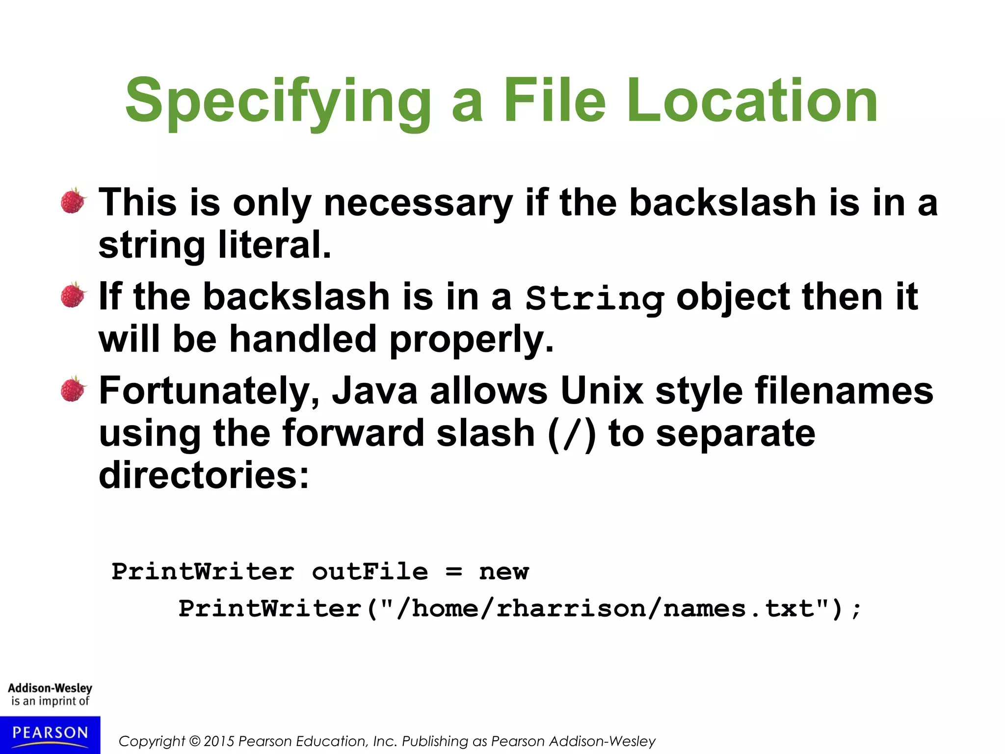 Copyright © 2015 Pearson Education, Inc. Publishing as Pearson Addison-Wesley
Specifying a File Location
This is only necessary if the backslash is in a
string literal.
If the backslash is in a String object then it
will be handled properly.
Fortunately, Java allows Unix style filenames
using the forward slash (/) to separate
directories:
PrintWriter outFile = new
PrintWriter("/home/rharrison/names.txt");
 