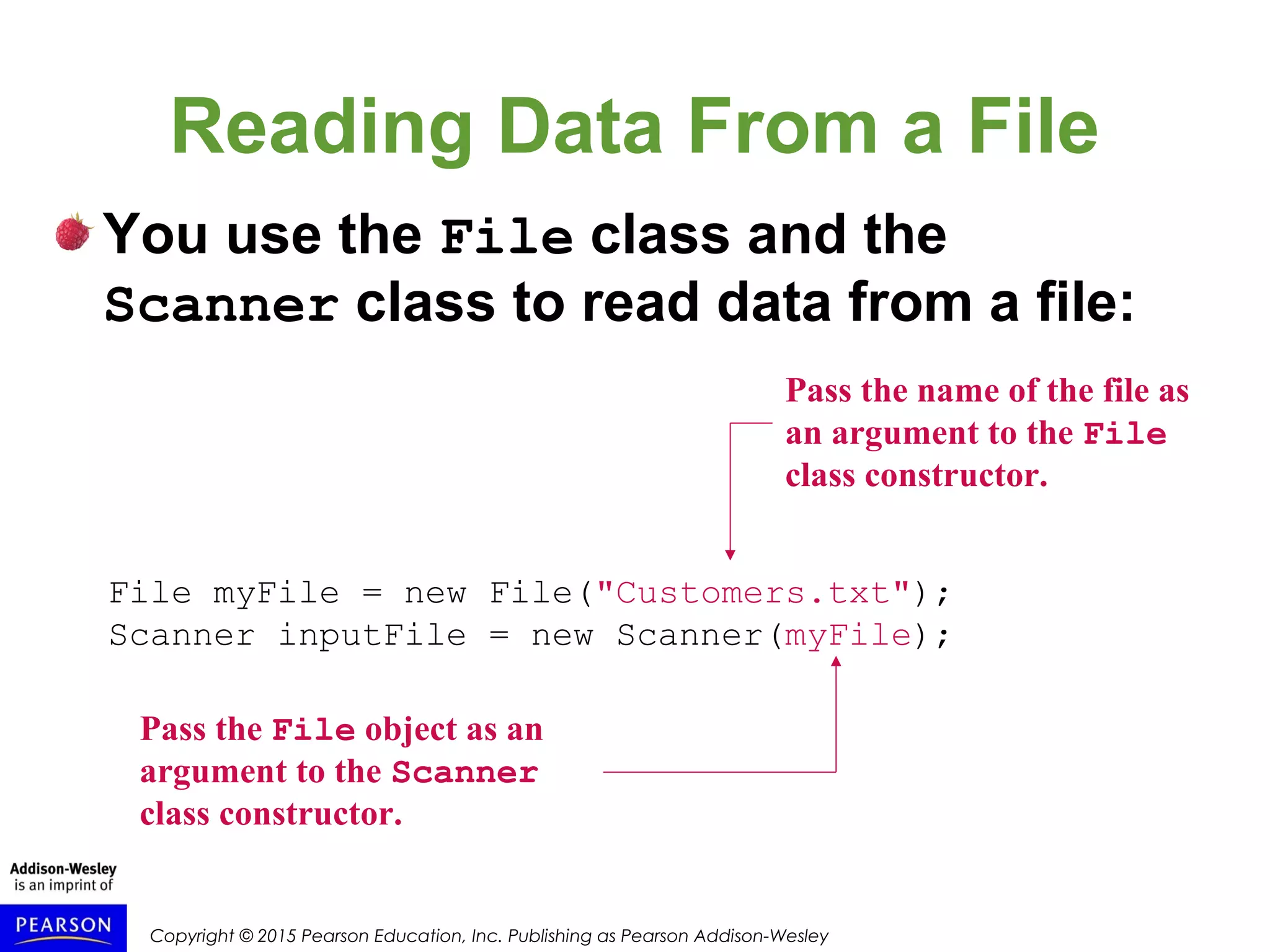 Copyright © 2015 Pearson Education, Inc. Publishing as Pearson Addison-Wesley
Reading Data From a File
You use the File class and the
Scanner class to read data from a file:
File myFile = new File("Customers.txt");
Scanner inputFile = new Scanner(myFile);
Pass the name of the file as
an argument to the File
class constructor.
Pass the File object as an
argument to the Scanner
class constructor.
 