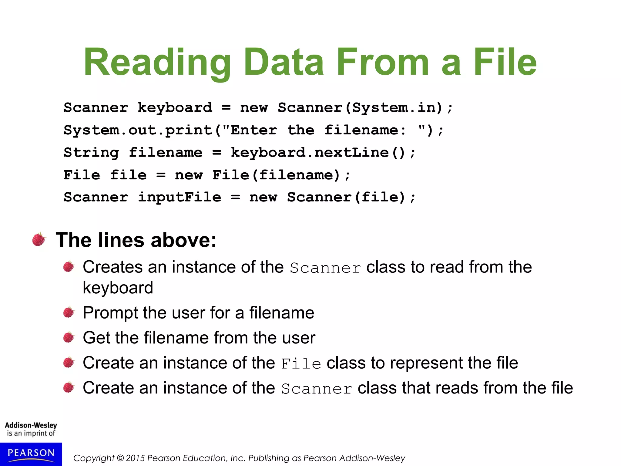 Copyright © 2015 Pearson Education, Inc. Publishing as Pearson Addison-Wesley
Reading Data From a File
Scanner keyboard = new Scanner(System.in);
System.out.print("Enter the filename: ");
String filename = keyboard.nextLine();
File file = new File(filename);
Scanner inputFile = new Scanner(file);
The lines above:
Creates an instance of the Scanner class to read from the
keyboard
Prompt the user for a filename
Get the filename from the user
Create an instance of the File class to represent the file
Create an instance of the Scanner class that reads from the file
 